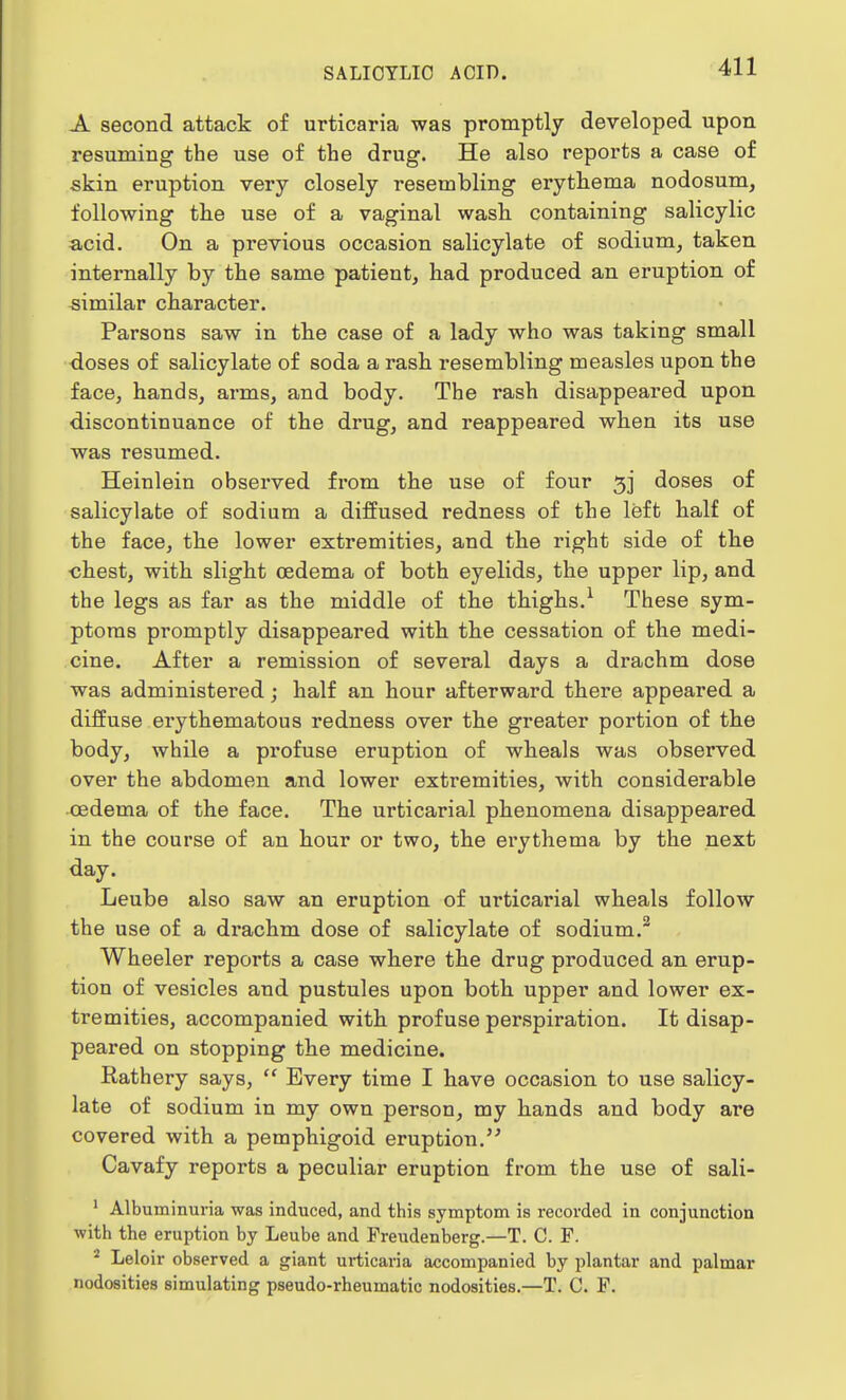 A second attack of urticaria was promptly developed upon resuming the use of the drug. He also reports a case of skin eruption very closely resembling erythema nodosum, following the use of a vaginal wash containing salicylic acid. On a previous occasion salicylate of sodium, taken internally by the same patient, had produced an eruption of similar character. Parsons saw in the case of a lady who was taking small doses of salicylate of soda a rash resembling measles upon the face, hands, arms, and body. The rash disappeared upon discontinuance of the drug, and reappeared when its use was resumed. Heinlein observed from the use of four 3] doses of salicylate of sodium a diffused redness of the left half of the face, the lower extremities, and the right side of the chest, with slight oedema of both eyelids, the upper lip, and the legs as far as the middle of the thighs.1 These sym- ptoms promptly disappeared with the cessation of the medi- cine. After a remission of several days a drachm dose was administered; half an hour afterward there appeared a diffuse erythematous redness over the greater portion of the body, while a profuse eruption of wheals was observed over the abdomen and lower extremities, with considerable oedema of the face. The urticarial phenomena disappeared in the course of an hour or two, the erythema by the next day. Leube also saw an eruption of urticarial wheals follow the use of a drachm dose of salicylate of sodium.2 Wheeler reports a case where the drug produced an erup- tion of vesicles and pustules upon both upper and lower ex- tremities, accompanied with profuse perspiration. It disap- peared on stopping the medicine. Rathery says,  Every time I have occasion to use salicy- late of sodium in my own person, my hands and body are covered with a pemphigoid eruption. Cavafy reports a peculiar eruption from the use of sali- 1 Albuminuria was induced, and this symptom is recorded in conjunction with the eruption by Leube and Freudenberg.—T. C. F. 2 Leloir observed a giant urticaria accompanied by plantar and palmar nodosities simulating pseudo-rheumatic nodosities.—T. C. F.