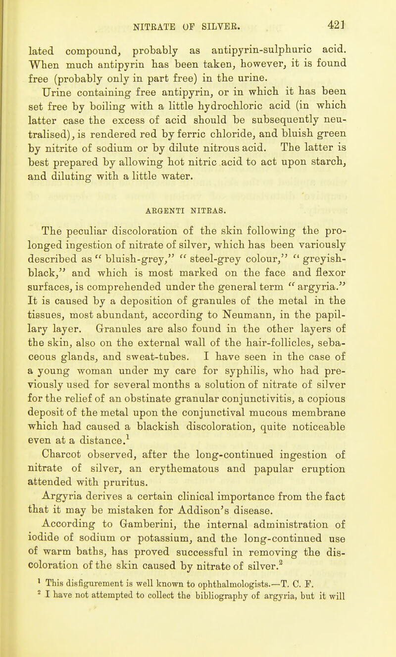 lated compound, probably as antipyrin-sulphuric acid. When much antipyrin has been taken, however, it is found free (probably only in part free) in the urine. Urine containing free antipyrin, or in which it has been set free by boiling with a little hydrochloric acid (in which latter case the excess of acid should be subsequently neu- tralised) , is rendered red by ferric chloride, and bluish green by nitrite of sodium or by dilute nitrous acid. The latter is best prepared by allowing hot nitric acid to act upon starch, and diluting with a little water. ARGENTI NITRAS. The peculiar discoloration of the skin following the pro- longed ingestion of nitrate of silver, which has been variously described as  bluish-grey,  steel-grey colour,  greyish- black, and which is most marked on the face and flexor surfaces, is comprehended under the general term  argyria. It is caused by a deposition of granules of the metal in the tissues, most abundant, according to Neumann, in the papil- lary layer. Granules are also found in the other layers of the skin, also on the external wall of the hair-follicles, seba- ceous glands, and sweat-tubes. I have seen in the case of a young woman under my care for syphilis, who had pre- viously used for several months a solution of nitrate of silver for the relief of an obstinate granular conjunctivitis, a copious deposit of the metal upon the conjunctival mucous membrane which had caused a blackish discoloration, quite noticeable even at a distance.1 Charcot observed, after the long-continued ingestion of nitrate of silver, an erythematous and papular eruption attended with pruritus. Argyria derives a certain clinical importance from the fact that it may be mistaken for Addison's disease. According to Gramberini, the internal administration of iodide of sodium or potassium, and the long-continued use of warm baths, has proved successful in removing the dis- coloration of the skin caused by nitrate of silver.2 1 This disfigurement is well known to ophthalmologists.—T. C. F. 2 I have not attempted to collect the bibliography of argyria, but it will
