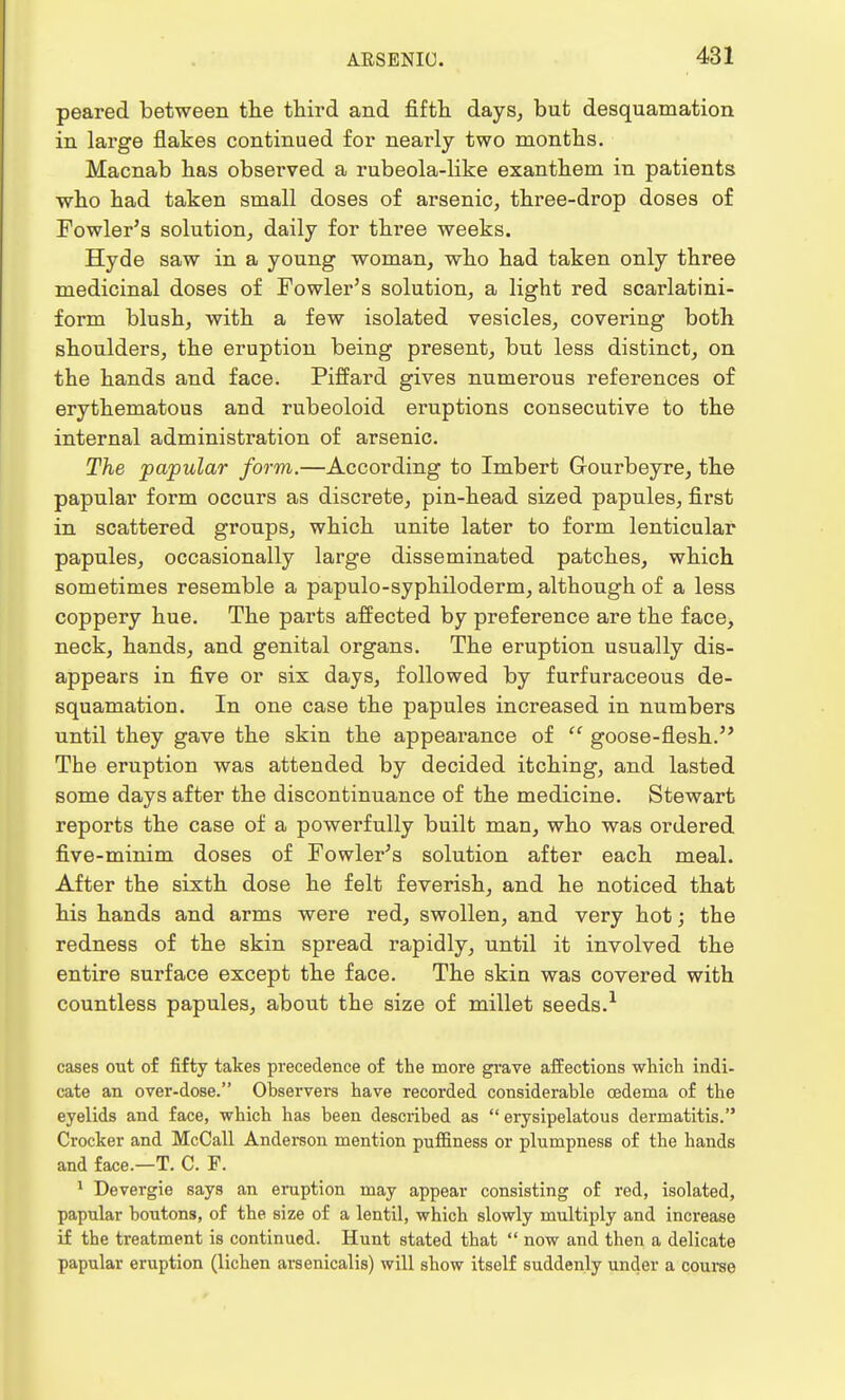 peared between the third and fifth days, but desquamation in large flakes continued for nearly two months. Macnab has observed a rubeola-like exanthem in patients who had taken small doses of arsenic, three-drop doses of Fowler's solution, daily for three weeks. Hyde saw in a young woman, who had taken only three medicinal doses of Fowler's solution, a light red scarlatini- form blush, with a few isolated vesicles, covering both shoulders, the eruption being present, but less distinct, on the hands and face. Piffard gives numerous references of erythematous and rubeoloid eruptions consecutive to the internal administration of arsenic. The papular form.—According to Imbert Gourbeyre, the papular form occurs as discrete, pin-head sized papules, first in scattered groups, which unite later to form lenticular papules, occasionally large disseminated patches, which sometimes resemble a papulo-syphiloderm, although of a less coppery hue. The parts affected by preference are the face, neck, hands, and genital organs. The eruption usually dis- appears in five or six days, followed by furfuraceous de- squamation. In one case the papules increased in numbers until they gave the skin the appearance of  goose-flesh. The eruption was attended by decided itching, and lasted some days after the discontinuance of the medicine. Stewart reports the case of a powerfully built man, who was ordered five-minim doses of Fowler's solution after each meal. After the sixth dose he felt feverish, and he noticed that his hands and arms were red, swollen, and very hot; the redness of the skin spread rapidly, until it involved the entire surface except the face. The skin was covered with countless papules, about the size of millet seeds.1 cases out of fifty takes precedence of the more grave affections which indi- cate an over-dose. Observers have recorded considerable oedema of the eyelids and face, which has been described as erysipelatous dermatitis. Crocker and McCall Anderson mention puffiness or plumpness of the hands and face.—T. C. F. 1 Devergie says an eruption may appear consisting of red, isolated, papular boutons, of the size of a lentil, which slowly multiply and increase if the treatment is continued. Hunt stated that  now and then a delicate papular eruption (lichen arsenicalis) will show itself suddenly under a course