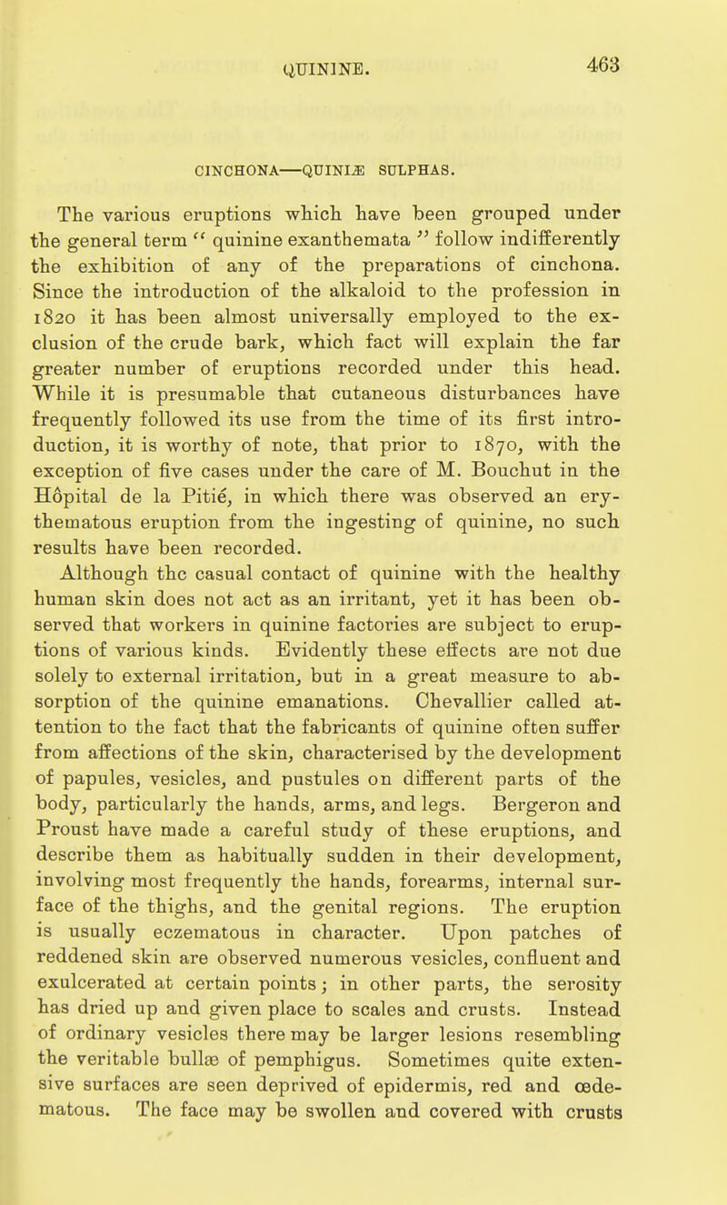 CINCHONA QUINLZE SULPHAS. The various eruptions which have been grouped under the general term  quinine exanthemata  follow indifferently the exhibition of any of the preparations of cinchona. Since the introduction of the alkaloid to the profession in 1820 it has been almost universally employed to the ex- clusion of the crude bark, which fact will explain the far greater number of eruptions recorded under this head. While it is presumable that cutaneous disturbances have frequently followed its use from the time of its first intro- duction, it is worthy of note, that prior to 1870, with the exception of five cases under the care of M. Bouchut in the Hopital de la Pitie, in which there was observed an ery- thematous eruption from the ingesting of quinine, no such results have been recorded. Although the casual contact of quinine with the healthy human skin does not act as an irritant, yet it has been ob- served that workers in quinine factories are subject to erup- tions of various kinds. Evidently these effects are not due solely to external irritation, but in a great measure to ab- sorption of the quinine emanations. Chevallier called at- tention to the fact that the fabricants of quinine often suffer from affections of the skin, characterised by the development of papules, vesicles, and pustules on different parts of the body, particularly the hands, arms, and legs. Bergeron and Proust have made a careful study of these eruptions, and describe them as habitually sudden in their development, involving most frequently the hands, forearms, internal sur- face of the thighs, and the genital regions. The eruption is usually eczematous in character. Upon patches of reddened skin are observed numerous vesicles, confluent and exulcerated at certain points; in other parts, the serosity has dried up and given place to scales and crusts. Instead of ordinary vesicles there may be larger lesions resembling the veritable bullae of pemphigus. Sometimes quite exten- sive surfaces are seen deprived of epidermis, red and cede- matous. The face may be swollen and covered with crusts