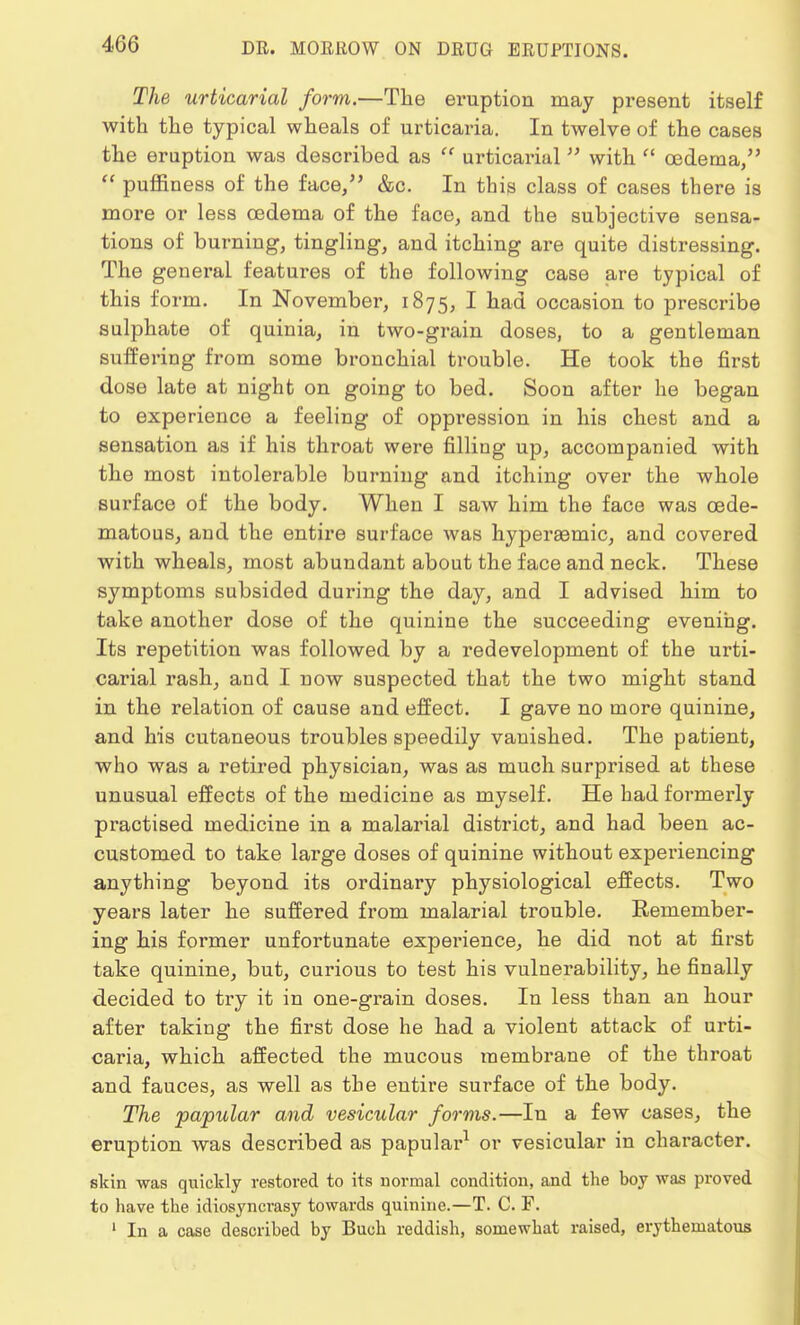 The urticarial form.—The eruption may present itself with the typical wheals of urticaria. In twelve of the cases the eruption was described as  urticarial with  oedema,  puffiness of the face, &c. In this class of cases there is more or less oedema of the face, and the subjective sensa- tions of burning, tingling, and itching are quite distressing. The general features of the following case are typical of this form. In November, 1875, I had occasion to prescribe sulphate of quinia, in two-grain doses, to a gentleman suffering from some bronchial trouble. He took the first dose late at night on going to bed. Soon after he began to experience a feeling of oppression in his chest and a sensation as if his throat were filling up, accompanied with the most intolerable burning and itching over the whole surface of the body. When I saw him the face was cede- matous, and the entire surface was hyperEemic, and covered with wheals, most abundant about the face and neck. These symptoms subsided during the day, and I advised him to take another dose of the quinine the succeeding evening. Its repetition was followed by a redevelopment of the urti- carial rash, and I now suspected that the two might stand in the relation of cause and effect. I gave no more quinine, and his cutaneous troubles speedily vanished. The patient, who was a retired physician, was as much surprised at these unusual effects of the medicine as myself. He had formerly practised medicine in a malarial district, and had been ac- customed to take large doses of quinine without experiencing anything beyond its ordinary physiological effects. Two years later he suffered from malarial trouble. Remember- ing his former unfortunate experience, he did not at first take quinine, but, curious to test his vulnerability, he finally decided to try it in one-grain doses. In less than an hour after taking the first dose he had a violent attack of urti- caria, which affected the mucous membrane of the throat and fauces, as well as the entire surface of the body. The papular and vesicular forms.—In a few cases, the eruption was described as papular1 or vesicular in character. skin was quickly restored to its normal condition, and the boy was proved to have the idiosyncrasy towards quinine.—T. C. F. 1 In a case described by Buch reddish, somewhat raised, erythematous