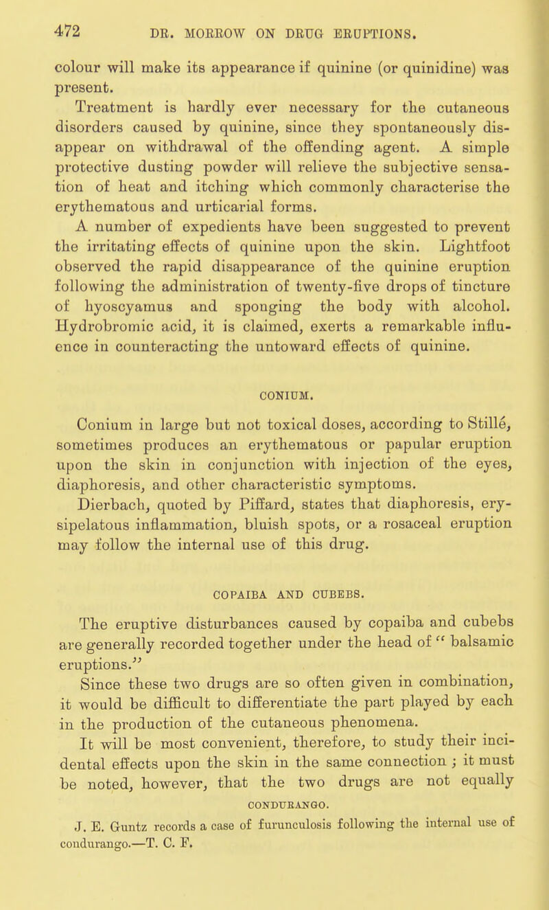 colour will make its appearance if quinine (or quinidine) was present. Treatment is hardly ever necessary for the cutaneous disorders caused by quinine, since they spontaneously dis- appear on withdrawal of the offending agent. A simple protective dusting powder will relieve the subjective sensa- tion of heat and itching which commonly characterise the erythematous and urticarial forms. A number of expedients have been suggested to prevent the irritating effects of quinine upon the skin. Lightfoot observed the rapid disappearance of the quinine eruption following the administration of twenty-five drops of tincture of hyoscyamus and sponging the body with alcohol. Hydrobromic acid, it is claimed, exerts a remarkable influ- ence in counteracting the untoward effects of quinine. CONIDM. Conium in large but not toxical doses, according to Stille, sometimes produces an erythematous or papular eruption upon the skin in conjunction with injection of the eyes, diaphoresis, and other characteristic symptoms. Dierbach, quoted by Piffard, states that diaphoresis, ery- sipelatous inflammation, bluish spots, or a rosaceal eruption may follow the internal use of this drug. COPAIBA AND CUBBBS. The eruptive disturbances caused by copaiba and cubebs are generally recorded together under the head of  balsamic eruptions. Since these two drugs are so often given in combination, it would be difficult to differentiate the part played by each in the production of the cutaneous phenomena. It will be most convenient, therefore, to study their inci- dental effects upon the skin in the same connection ; it must be noted, however, that the two drugs are not equally CONDUEANGO. J. E. Guntz records a case of furunculosis following the internal use of condurango.—T. C. F.