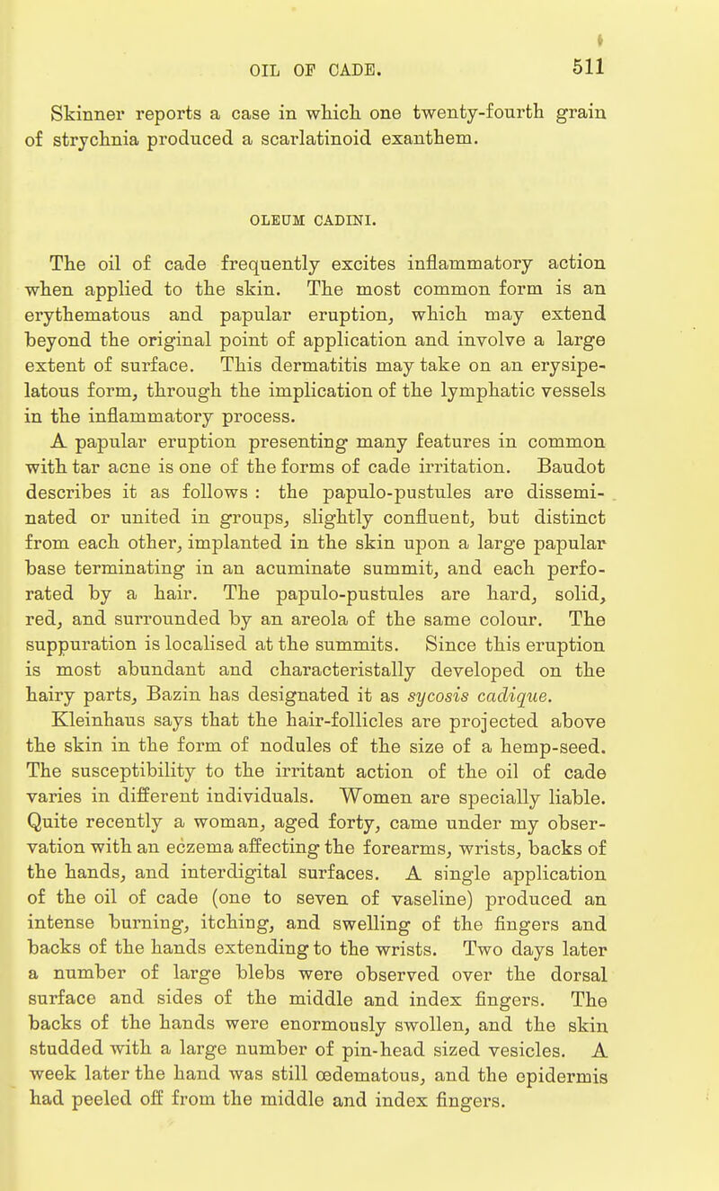 I OIL OF CADE. 511 Skinner reports a case in which one twenty-fourth grain of strychnia produced a scarlatinoid exanthem. OLEUM CADINI. The oil of cade frequently excites inflammatory action when applied to the skin. The most common form is an erythematous and papular eruption, which may extend beyond the original point of application and involve a large extent of surface. This dermatitis may take on an erysipe- latous form, through the implication of the lymphatic vessels in the inflammatory process. A papular eruption presenting many features in common with tar acne is one of the forms of cade irritation. Baudot describes it as follows : the papulo-pustules are dissemi- nated or united in groups, slightly confluent, but distinct from each other, implanted in the skin upon a large papular base terminating in an acuminate summit, and each perfo- rated by a hair. The papulo-pustules are hard, solid, red, and surrounded by an areola of the same colour. The suppuration is localised at the summits. Since this eruption is most abundant and characteristally developed on the hairy parts, Bazin has designated it as sycosis cadique. Kleinhaus says that the hair-follicles are projected above the skin in the form of nodules of the size of a hemp-seed. The susceptibility to the irritant action of the oil of cade varies in different individuals. Women are specially liable. Quite recently a woman, aged forty, came under my obser- vation with an eczema affecting the forearms, wrists, backs of the hands, and interdigital surfaces. A single application of the oil of cade (one to seven of vaseline) produced an intense burning, itching, and swelling of the fingers and backs of the hands extending to the wrists. Two days later a number of large blebs were observed over the dorsal surface and sides of the middle and index fingers. The backs of the hands were enormously swollen, and the skin studded with a large number of pin-head sized vesicles. A week later the hand was still oedematous, and the epidermis had peeled off from the middle and index fingers.