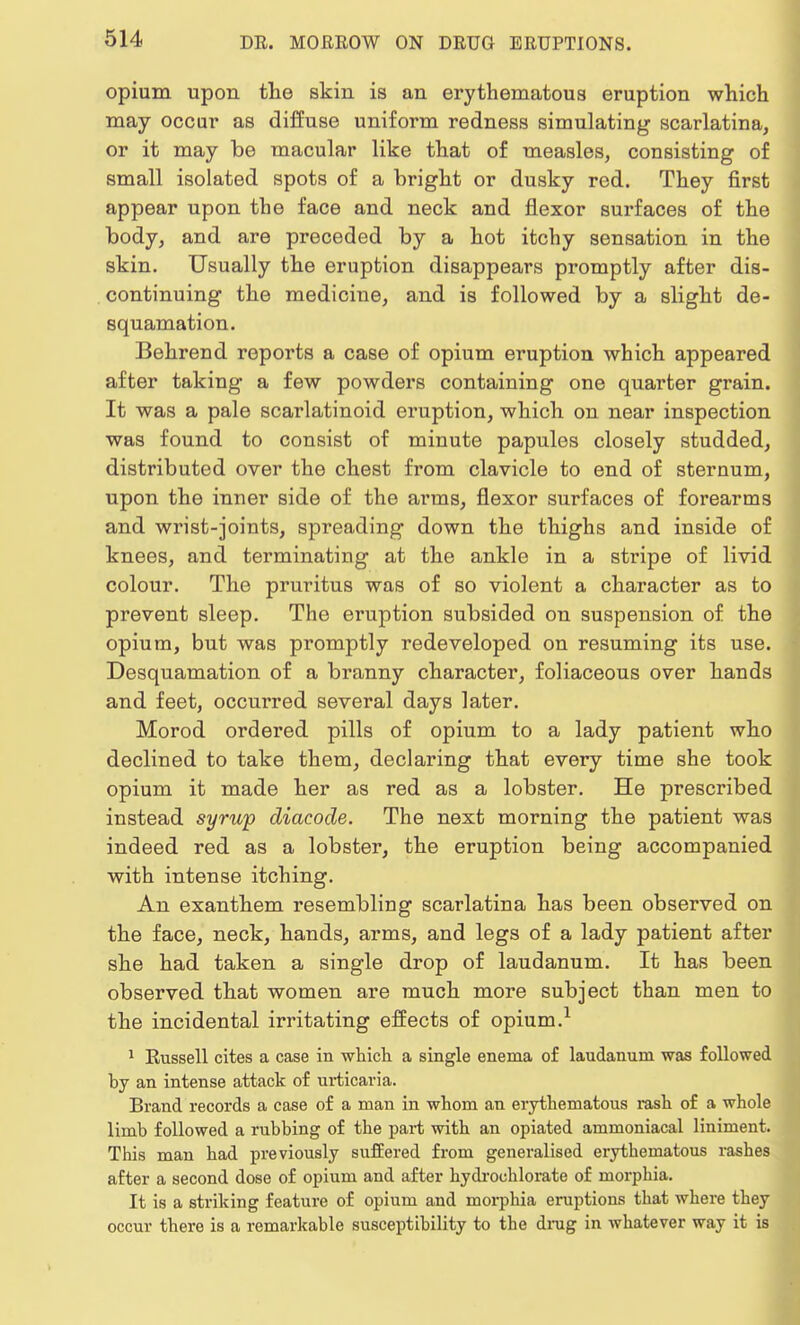 opium upon the skin is an erythematous eruption which may occur as diffuse uniform redness simulating scarlatina, or it may be macular like that of measles, consisting of small isolated spots of a bright or dusky red. They first appear upon the face and neck and flexor surfaces of the body, and are preceded by a hot itchy sensation in the skin. Usually the eruption disappears promptly after dis- continuing the medicine, and is followed by a slight de- squamation. Behrend reports a case of opium eruption which appeared after taking a few powders containing one quarter grain. It was a pale scarlatinoid eruption, which on near inspection was found to consist of minute papules closely studded, distributed over the chest from clavicle to end of sternum, upon the inner side of the arms, flexor surfaces of forearms and wrist-joints, spreading down the thighs and inside of knees, and terminating at the ankle in a stripe of livid colour. The pruritus was of so violent a character as to prevent sleep. The eruption subsided on suspension of the opium, but was promptly redeveloped on resuming its use. Desquamation of a branny character, foliaceous over hands and feet, occurred several days later. Morod ordered pills of opium to a lady patient who declined to take them, declaring that every time she took opium it made her as red as a lobster. He prescribed instead syrup diacode. The next morning the patient was indeed red as a lobster, the eruption being accompanied with intense itching. An exanthem resembling scarlatina has been observed on the face, neck, hands, arms, and legs of a lady patient after she had taken a single drop of laudanum. It has been observed that women are much more subject than men to the incidental irritating effects of opium.1 1 Russell cites a case in which a single enema of laudanum was followed by an intense attack of urticaria. Brand records a case of a man in whom an erythematous rash of a whole limb followed a rubbing of the part with an opiated ammoniacal liniment. This man had previously suffered from generalised erythematous rashes after a second dose of opium and after hydrochlorate of morphia. It is a striking feature of opium and morphia eruptions that where they occur there is a remarkable susceptibility to the drug in whatever way it is
