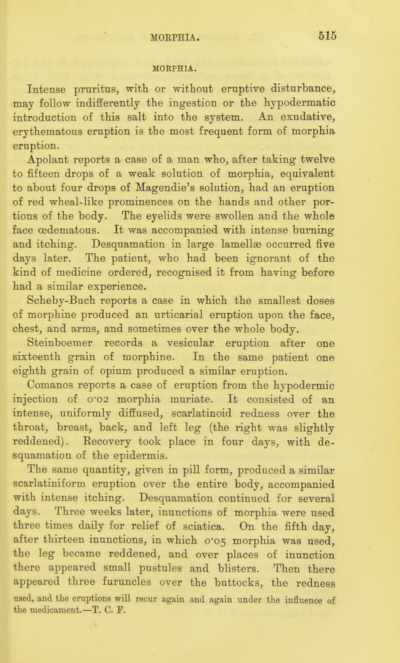 MORPHIA. Intense pruritus, with or without eruptive disturbance, may follow indifferently the ingestion or the hypodermatic introduction of this salt into the system. An exudative, erythematous eruption is the most frequent form of morphia eruption. Apolant reports a case of a man who, after taking twelve to fifteen drops of a weak solution of morphia, equivalent to about four drops of Magendie's solution, had an eruption of red wheal-like prominences on the hands and other por- tions of the body. The eyelids were swollen and the whole face cedematous. It was accompanied with intense burning and itching. Desquamation in large lamellse occurred five days later. The patient, who had been ignorant of the kind of medicine ordered, recognised it from having before had a similar experience. Scheby-Buch reports a case in which the smallest doses of morphine produced an urticarial eruption upon the face, chest, and arms, and sometimes over the whole body. Steinboemer records a vesicular eruption after one sixteenth grain of morphine. In the same patient one eighth grain of opium produced a similar eruption. Comanos reports a case of eruption from the hypodermic injection of o02 morphia muriate. It consisted of an intense, uniformly diffused, scarlatinoid redness over the throat, breast, back, and left leg (the right was slightly reddened). Eecovery took place in four days, with de- squamation of the epidermis. The same quantity, given in pill form, produced a similar scarlatiniform eruption over the entire body, accompanied with intense itching. Desquamation continued for several days. Three weeks later, inunctions of morphia were used three times daily for relief of sciatica. On the fifth day, after thirteen inunctions, in which 0*05 morphia was used, the leg became reddened, and over places of inunction there appeared small pustules and blisters. Then there appeared three furuncles over the buttocks, the redness used, and the eruptions will recur again and again under the influence of the medicament.—T. C. F.