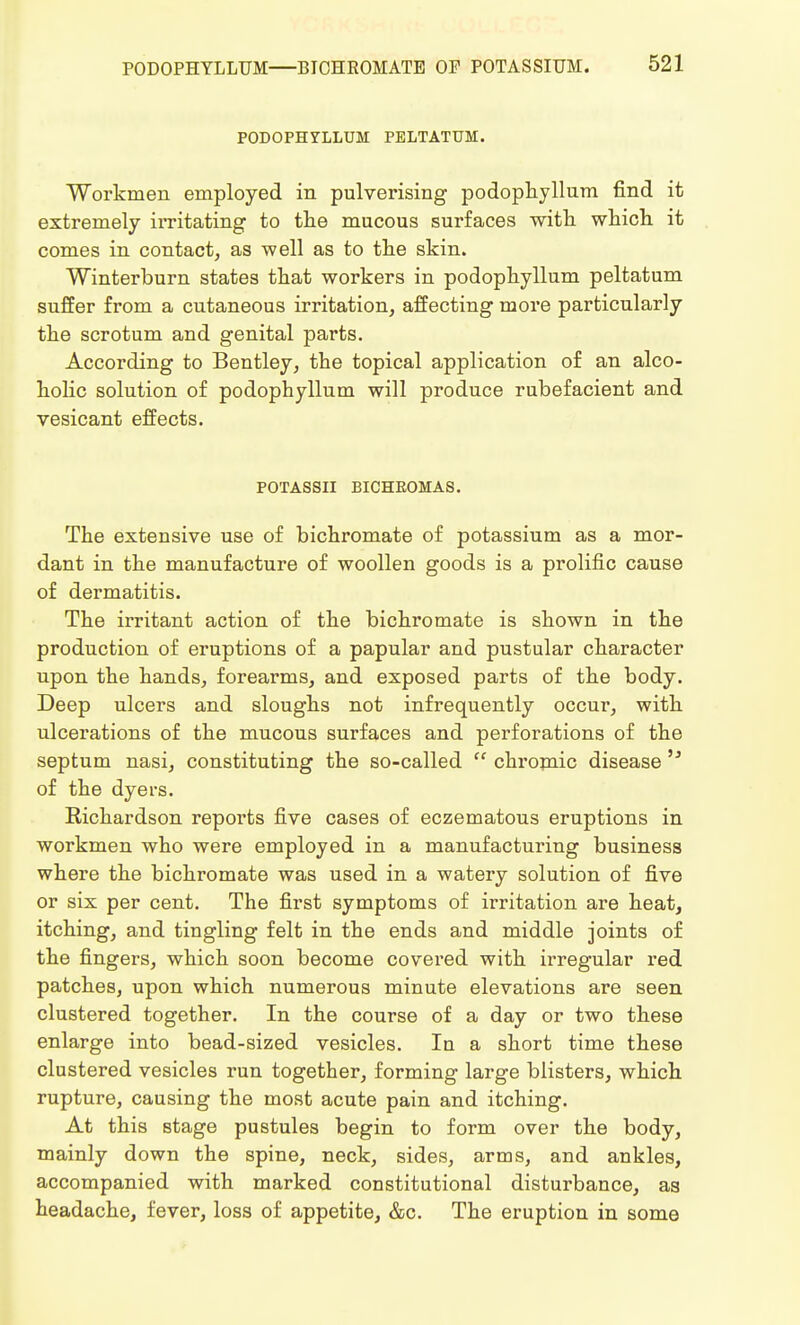 PODOPHYLLUM PELTATUM. Workmen employed in pulverising podophyllum find it extremely irritating to the mucous surfaces with which it comes in contact, as well as to the skin. Winterburn states that workers in podophyllum peltatum suffer from a cutaneous irritation, affecting more particularly the scrotum and genital parts. According to Bentley, the topical application of an alco- holic solution of podophyllum will produce rubefacient and vesicant effects. POTASSII BICHEOMAS. The extensive use of bichromate of potassium as a mor- dant in the manufacture of woollen goods is a prolific cause of dermatitis. The irritant action of the bichromate is shown in the production of eruptions of a papular and pustular character upon the hands, forearms, and exposed parts of the body. Deep ulcers and sloughs not infrequently occur, with ulcerations of the mucous surfaces and perforations of the septum nasi, constituting the so-called  chromic disease 'J of the dyers. Kichardson reports five cases of eczematous eruptions in workmen who were employed in a manufacturing business where the bichromate was used in a watery solution of five or six per cent. The first symptoms of irritation are heat, itching, and tingling felt in the ends and middle joints of the fingers, which soon become covered with irregular red patches, upon which numerous minute elevations are seen clustered together. In the course of a day or two these enlarge into bead-sized vesicles. In a short time these clustered vesicles run together, forming large blisters, which rupture, causing the most acute pain and itching. At this stage pustules begin to form over the body, mainly down the spine, neck, sides, arms, and ankles, accompanied with marked constitutional disturbance, as headache, fever, loss of appetite, &c. The eruption in some