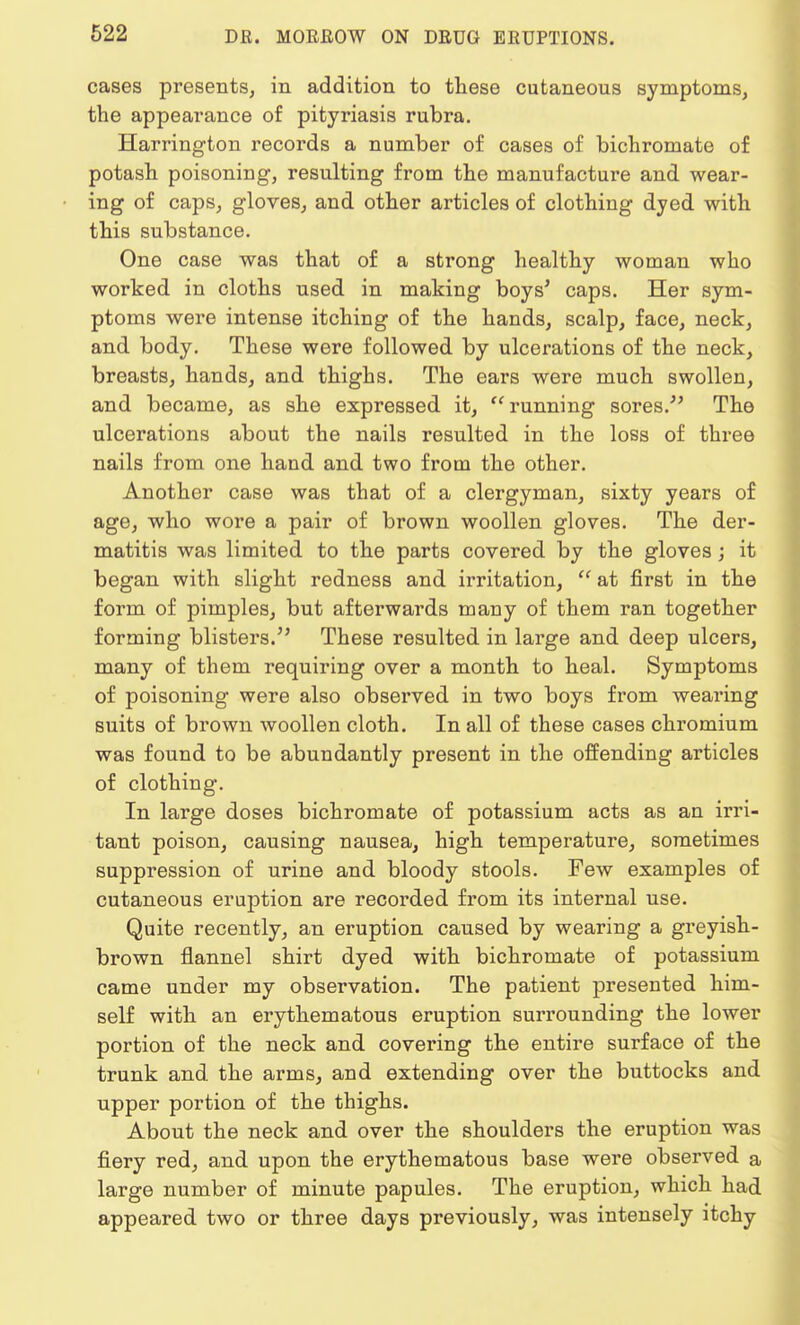 cases presents, in addition to these cutaneous symptoms, the appearance of pityriasis rubra. Harrington records a number of cases of bichromate of potash poisoning, resulting from the manufacture and wear- ing of caps, gloves, and other articles of clothing dyed with this substance. One case was that of a strong healthy woman who worked in cloths used in making boys' caps. Her sym- ptoms were intense itching of the hands, scalp, face, neck, and body. These were followed by ulcerations of the neck, breasts, hands, and thighs. The ears were much swollen, and became, as she expressed it, running sores. The ulcerations about the nails resulted in the loss of three nails from one hand and two from the other. Another case was that of a clergyman, sixty years of age, who wore a pair of brown woollen gloves. The der- matitis was limited to the parts covered by the gloves; it began with slight redness and irritation,  at first in the form of pimples, but afterwards many of them ran together forming blisters. These resulted in large and deep ulcers, many of them requiring over a month to heal. Symptoms of poisoning were also observed in two boys from wearing suits of brown woollen cloth. In all of these cases chromium was found to be abundantly present in the offending articles of clothing. In large doses bichromate of potassium acts as an irri- tant poison, causing nausea, high temperature, sometimes suppression of urine and bloody stools. Few examples of cutaneous eruption are recorded from its internal use. Quite recently, an eruption caused by wearing a greyish- brown flannel shirt dyed with bichromate of potassium came under my observation. The patient presented him- self with an erythematous eruption surrounding the lower portion of the neck and covering the entire surface of the trunk and the arms, and extending over the buttocks and upper portion of the thighs. About the neck and over the shoulders the eruption was fiery red, and upon the erythematous base were observed a large number of minute papules. The eruption, which had appeared two or three days previously, was intensely itchy