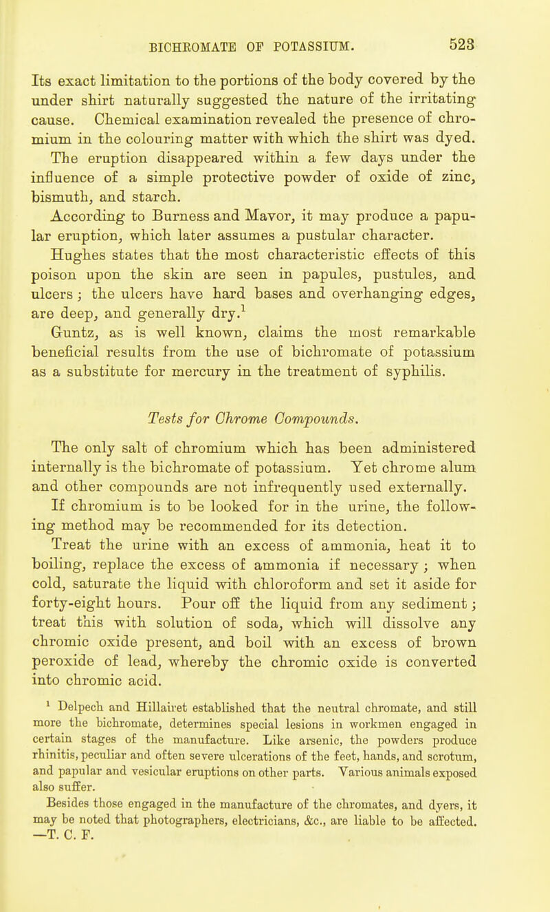 Its exact limitation to the portions of the body covered by the under shirt naturally suggested the nature of the irritating cause. Chemical examination revealed the presence of chro- mium in the colouring matter with which the shirt was dyed. The eruption disappeared within a few days under the influence of a simple protective powder of oxide of zinc, bismuth, and starch. According to Burness and Mavor, it may produce a papu- lar eruption, which later assumes a pustular character. Hughes states that the most characteristic effects of this poison upon the skin are seen in papules, pustules, and ulcers; the ulcers have hard bases and overhanging edges, are deep, and generally dry.1 G-untz, as is well known, claims the most remarkable beneficial results from the use of bichromate of potassium as a substitute for mercury in the treatment of syphilis. Tests for Chrome Compounds. The only salt of chromium which has been administered internally is the bichromate of potassium. Yet chrome alum and other compounds are not infrequently used externally. If chromium is to be looked for in the urine, the follow- ing method may be recommended for its detection. Treat the urine with an excess of ammonia, heat it to boiling, replace the excess of ammonia if necessary ; when cold, saturate the liquid with chloroform and set it aside for forty-eight hours. Pour off the liquid from any sediment; treat this with solution of soda, which will dissolve any chromic oxide present, and boil with an excess of brown peroxide of lead, whereby the chromic oxide is converted into chromic acid. 1 Delpech and Hillairet established that the neutral chromate, and still more the bichromate, determines special lesions in workmen engaged in certain stages of the manufacture. Like arsenic, the powders produce rhinitis, peculiar and often severe ulcerations of the feet, hands, and scrotum, and papular and vesicular eruptions on other parts. Various animals exposed also suffer. Besides those engaged in the manufacture of the chromates, and dyers, it may be noted that photographers, electricians, &c, are liable to be affected. —T. C. F.