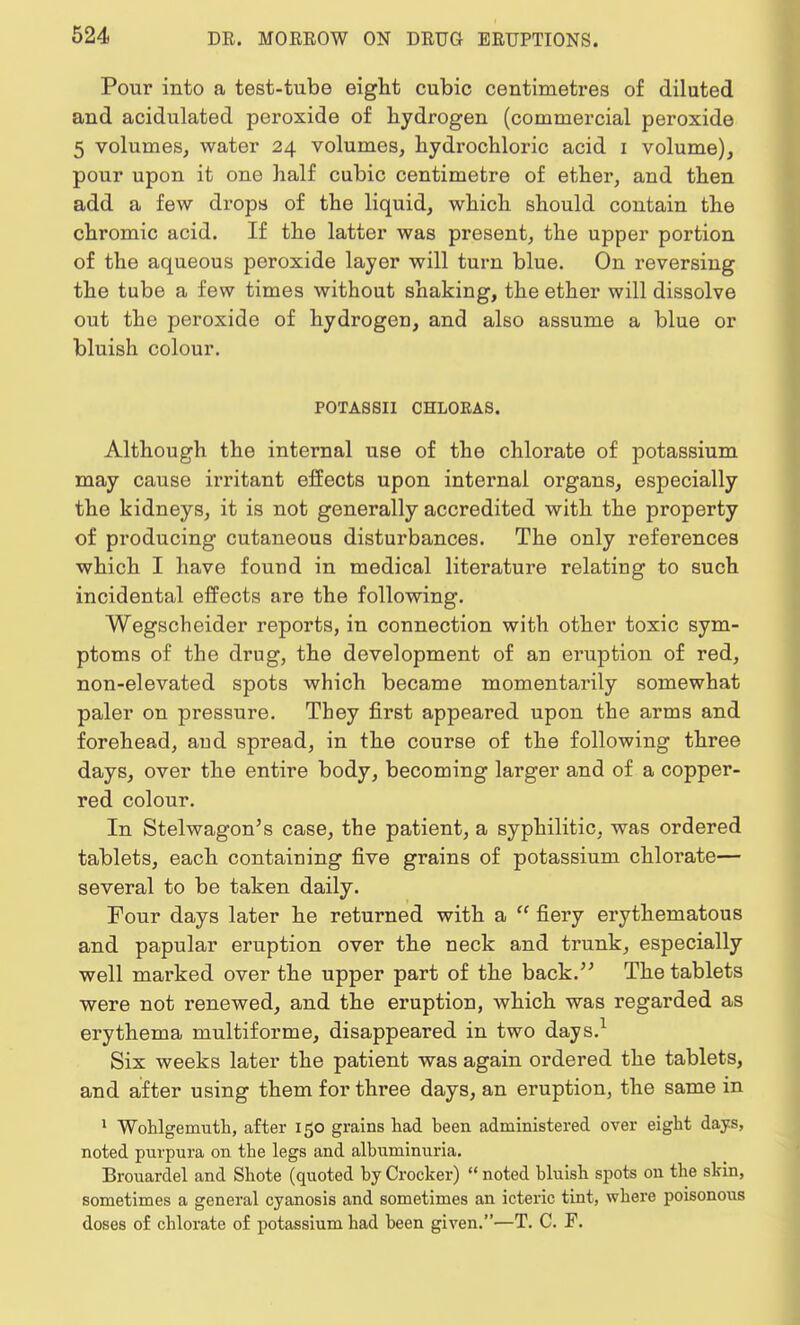 Pour into a test-tube eight cubic centimetres of diluted and acidulated peroxide of hydrogen (commercial peroxide 5 volumes, water 24 volumes, hydrochloric acid 1 volume), pour upon it one half cubic centimetre of ether, and then add a few drops of the liquid, which should contain the chromic acid. If the latter was present, the upper portion of the aqueous peroxide layer will turn blue. On reversing the tube a few times without shaking, the ether will dissolve out the peroxide of hydrogeD, and also assume a blue or bluish colour. POTASSII CHLOEAS. Although the internal use of the chlorate of potassium may cause irritant effects upon internal organs, especially the kidneys, it is not generally accredited with the property of producing cutaneous disturbances. The only references which I have found in medical literature relating to such incidental effects are the following. Wegscheider reports, in connection with other toxic sym- ptoms of the drug, the development of an eruption of red, non-elevated spots which became momentarily somewhat paler on pressure. They first appeared upon the arms and forehead, and spread, in the course of the following three days, over the entire body, becoming larger and of a copper- red colour. In Stelwagon's case, the patient, a syphilitic, was ordered tablets, each containing five grains of potassium chlorate— several to be taken daily. Four days later he returned with a  fiery erythematous and papular eruption over the neck and trunk, especially well marked over the upper part of the back. The tablets were not renewed, and the eruption, which was regarded as erythema multiforme, disappeared in two days.1 Six weeks later the patient was again ordered the tablets, and after using them for three days, an eruption, the same in 1 Wohlgemuth, after 150 grains had been administered over eight days, noted purpura on the legs and albuminuria. Brouardel and Shote (quoted by Crocker)  noted bluish spots on the skin, sometimes a general cyanosis and sometimes an icteric tint, wbere poisonous doses of chlorate of potassium had been given.—T. C. F.