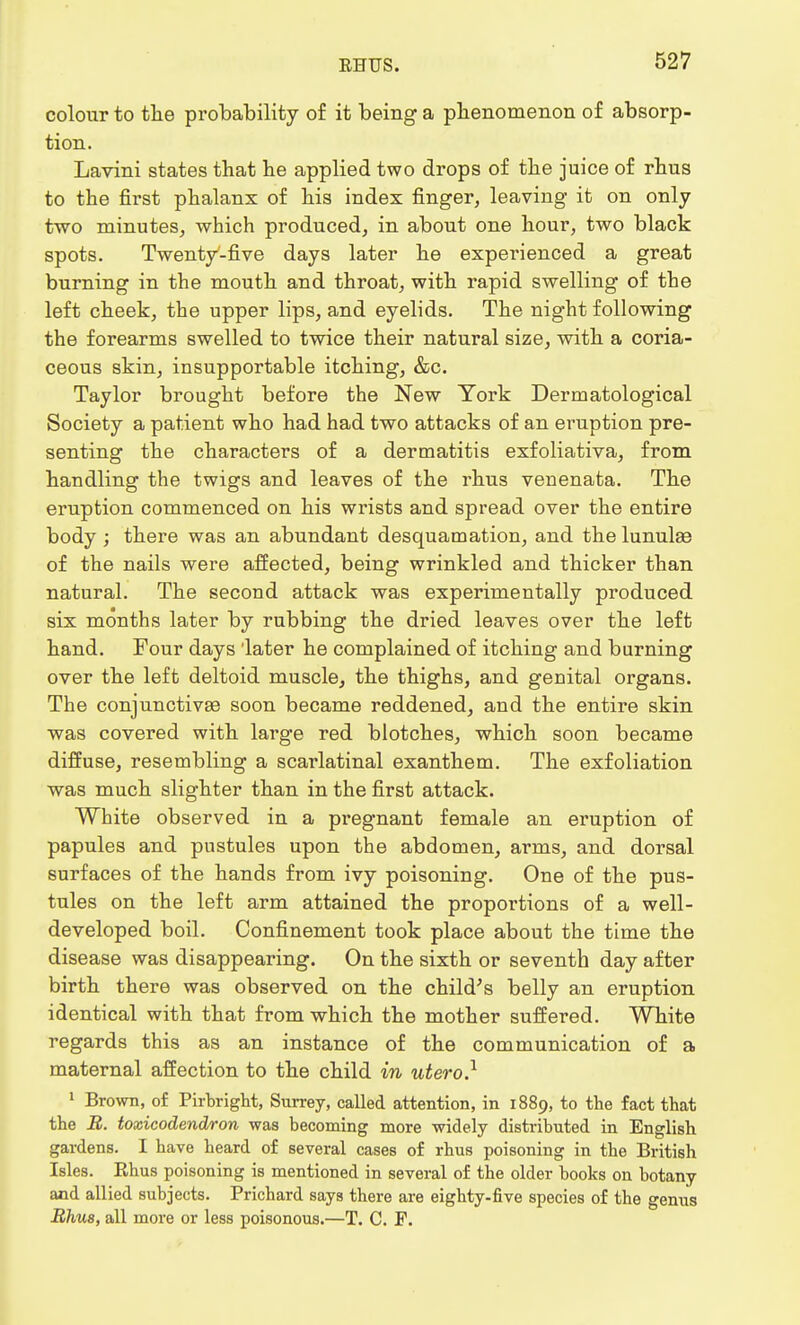 colour to the probability of it being a phenomenon of absorp- tion. Lavini states that he applied two drops of the juice of rhus to the first phalanx of his index finger, leaving it on only two minutes, which produced, in about one hour, two black spots. Twenty-five days later he experienced a great burning in the mouth and throat, with rapid swelling of the left cheek, the upper lips, and eyelids. The night following the forearms swelled to twice their natural size, with a coria- ceous skin, insupportable itching, &c. Taylor brought before the New York Dermatological Society a patient who had had two attacks of an eruption pre- senting the characters of a dermatitis exfoliativa, from handling the twigs and leaves of the rhus venenata. The eruption commenced on his wrists and spread over the entire body ; there was an abundant desquamation, and the lunula of the nails were affected, being wrinkled and thicker than natural. The second attack was experimentally produced six months later by rubbing the dried leaves over the left hand. Four days 'later he complained of itching and burning over the left deltoid muscle, the thighs, and genital organs. The conjunctivae soon became reddened, and the entire skin was covered with large red blotches, which soon became diffuse, resembling a scarlatinal exanthem. The exfoliation was much slighter than in the first attack. White observed in a pregnant female an eruption of papules and pustules upon the abdomen, arms, and dorsal surfaces of the hands from ivy poisoning. One of the pus- tules on the left arm attained the proportions of a well- developed boil. Confinement took place about the time the disease was disappearing. On the sixth or seventh day after birth there was observed on the child's belly an eruption identical with that from which the mother suffered. White regards this as an instance of the communication of a maternal affection to the child in utero} 1 Brown, of Pirbright, Surrey, called attention, in 1889, to the fact that the B. toxicodendron was becoming more widely distributed in English gardens. I have heard of several cases of rhus poisoning in the British Isles. Rhus poisoning is mentioned in several of the older books on botany and allied subjects. Prichard says there are eighty-five species of the genus Rhus, all more or less poisonous.—T. C. F.