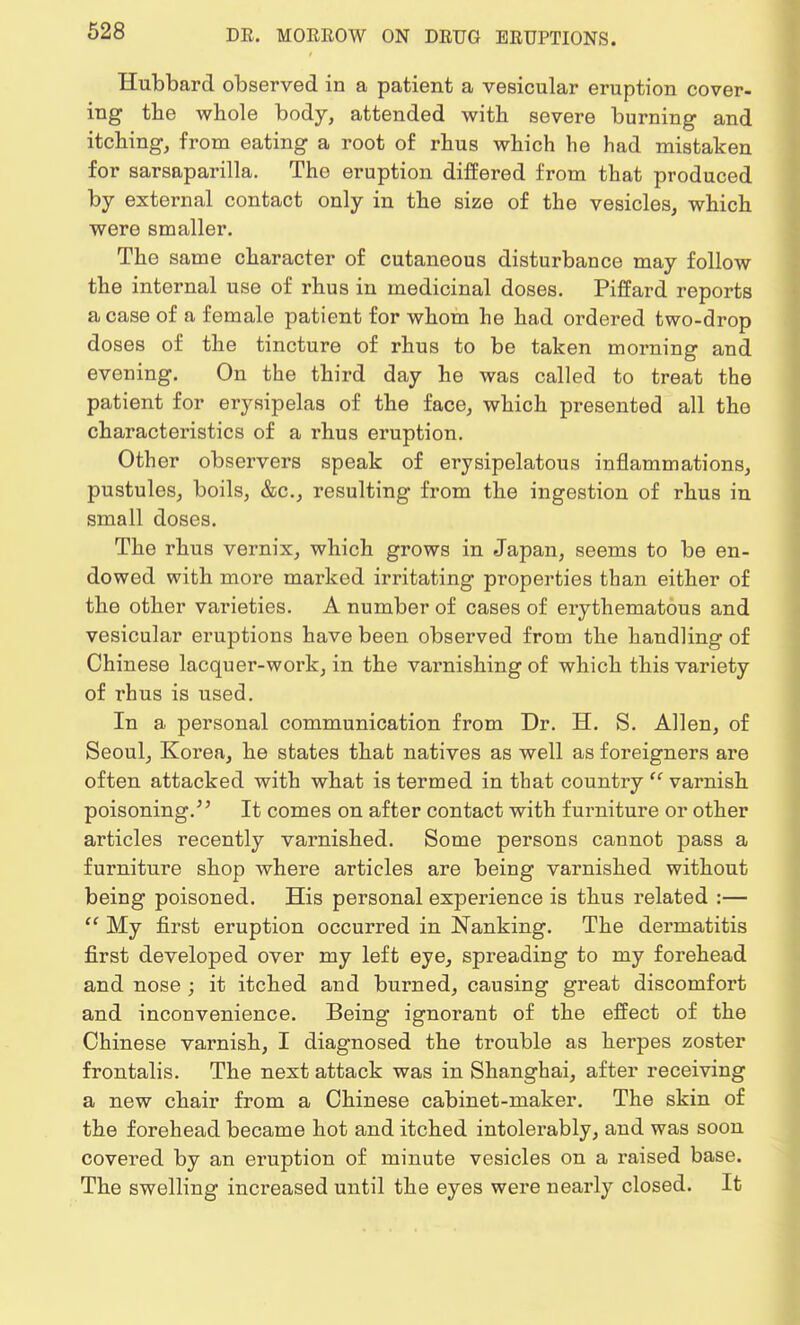 Hubbard observed in a patient a vesicular eruption cover- ing the whole body, attended with severe burning and itching, from eating a root of rhus which he had mistaken for sarsaparilla. The eruption differed from that produced by external contact only in the size of the vesicles, which were smaller. The same character of cutaneous disturbance may follow the internal use of rhus in medicinal doses. Piffard reports a case of a female patient for whom he had ordered two-drop doses of the tincture of rhus to be taken morning and evening. On the third day he was called to treat the patient for erysipelas of the face, which presented all the characteristics of a rhus eruption. Other observers speak of erysipelatous inflammations, pustules, boils, &c, resulting from the ingestion of rhus in small doses. The rhus vernix, which grows in Japan, seems to be en- dowed with more marked irritating properties than either of the other varieties. A number of cases of erythematous and vesicular eruptions have been observed from the handling of Chinese lacquer-work, in the varnishing of which this variety of rhus is used. In a personal communication from Dr. H. S. Allen, of Seoul, Korea, he states that natives as well as foreigners are often attacked with what is termed in that country ff varnish poisoning/' It comes on after contact with furniture or other articles recently varnished. Some persons cannot pass a furniture shop where articles are being varnished without being poisoned. His personal experience is thus related :—  My first eruption occurred in Nanking. The dermatitis first developed over my left eye, spreading to my forehead and nose ; it itched and burned, causing great discomfort and inconvenience. Being ignorant of the effect of the Chinese varnish, I diagnosed the trouble as herpes zoster frontalis. The next attack was in Shanghai, after receiving a new chair from a Chinese cabinet-maker. The skin of the forehead became hot and itched intolerably, and was soon covered by an eruption of minute vesicles on a raised base. The swelling increased until the eyes were nearly closed. It