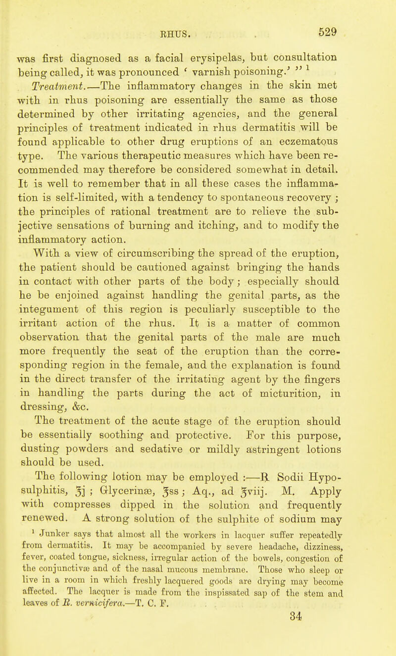 was first diagnosed as a facial erysipelas, but consultation being called, it was pronounced ' varnish poisoning/  1 Treatment The inflammatory changes in the skin met with in rhus poisoning are essentially the same as those determined by other irritating agencies, and the general principles of treatment indicated in rhus dermatitis will be found applicable to other drug eruptions of an eczematous type. The various therapeutic measures which have been re- commended may therefore be considered somewhat in detail. It is well to remember that in all these cases the inflamma^ tion is self-limited, with a tendency to spontaneous recovery ; the principles of rational treatment are to relieve the sub- jective sensations of burning and itching, and to modify the inflammatory action. With a view of circumscribing the spread of the eruption, the patient should be cautioned against bringing the hands in contact with other parts of the body; especially should he be enjoined against handling the genital parts, as the integument of this region is peculiarly susceptible to the irritant action of the rhus. It is a matter of common observation that the genital parts of the male are much more frequently the seat of the eruption than the corre- sponding region in the female, and the explanation is found in the direct transfer of the irritating agent by the fingers in handling the parts during the act of micturition, in dressing, &c. The treatment of the acute stage of the eruption should be essentially soothing and protective. For this purpose, dusting powders and sedative or mildly astringent lotions should be used. The following lotion may be employed :—R. Sodii Hypo- sulphitis, 5j ; Glycerinse, ^ss; Aq., ad gviij. M. Apply with compresses dipped in the solution and frequently renewed. A strong solution of the sulphite of sodium may 1 Junker says that almost all the workers in lacquer suffer repeatedly from dermatitis. It may be accompanied by severe headache, dizziness, fever, coated tongue, sickness, irregular action of the bowels, congestion of the conjunctiva and of the nasal mucous membrane. Those who sleep or live in a room in which freshly lacquered goods are drying may become affected. The lacquer is made from the inspissated sap of the stem and leaves of 22. vernicifera.—T. C. P. 34