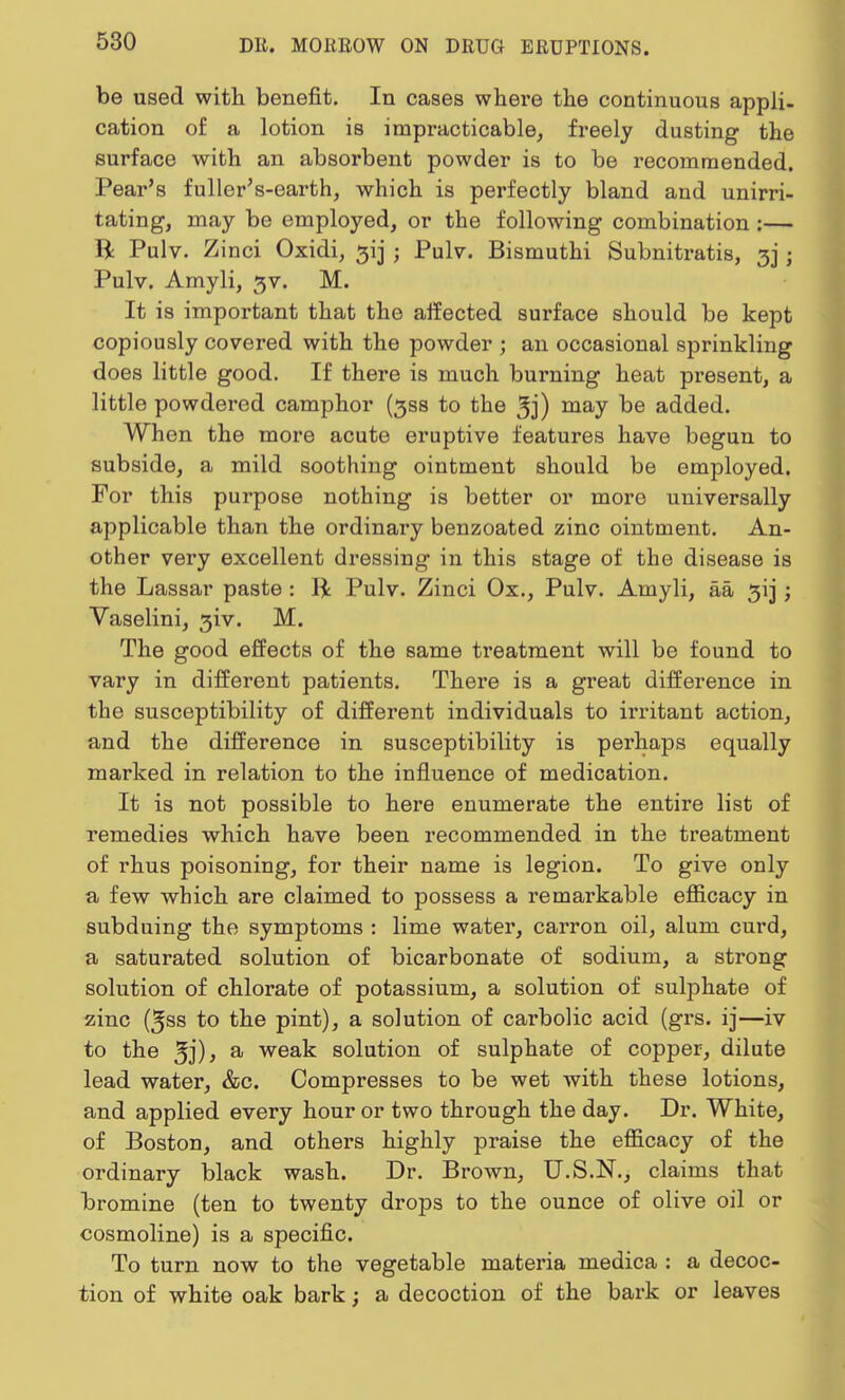 be used with benefit. In cases where the continuous appli- cation of a lotion is impracticable, freely dusting the surface with an absorbent powder is to be recommended. Pear's fuller's-earth, which is perfectly bland and unirri- tating, may be employed, or the following combination :— R Pulv. Z inci Oxidi, ^ij ; Pulv. Bismuthi Subnitratis, 3] ; Pulv. Amyli, 3V. M. It is important that the affected surface should be kept copiously covered with the powder ; an occasional sprinkling does little good. If there is much burning heat present, a little powdered camphor (3S8 to the 3j) may be added. When the more acute eruptive features have begun to subside, a mild soothing ointment should be employed. For this purpose nothing is better or more universally applicable than the ordinary benzoated zinc ointment. An- other very excellent dressing in this stage of the disease is the Lassar paste : ft Pulv. Zinci Ox., Pulv. Amyli, aa 313; Vaselini, 3iv. M. The good effects of the same treatment will be found to vary in different patients. There is a great difference in the susceptibility of different individuals to irritant action, and the difference in susceptibility is perhaps equally marked in relation to the influence of medication. It is not possible to here enumerate the entire list of remedies which have been recommended in the treatment of rhus poisoning, for their name is legion. To give only a few which are claimed to possess a remarkable efficacy in subduing the symptoms : lime water, carron oil, alum curd, a saturated solution of bicarbonate of sodium, a strong solution of chlorate of potassium, a solution of sulphate of zinc (^ss to the pint), a solution of carbolic acid (grs. ij—iv to the a weak solution of sulphate of copper, dilute lead water, &c. Compresses to be wet with these lotions, and applied every hour or two through the day. Dr. White, of Boston, and others highly praise the efficacy of the ordinary black wash. Dr. Brown, U.S.N., claims that bromine (ten to twenty drops to the ounce of olive oil or cosmoline) is a specific. To turn now to the vegetable materia medica : a decoc- tion of white oak bark; a decoction of the bark or leaves