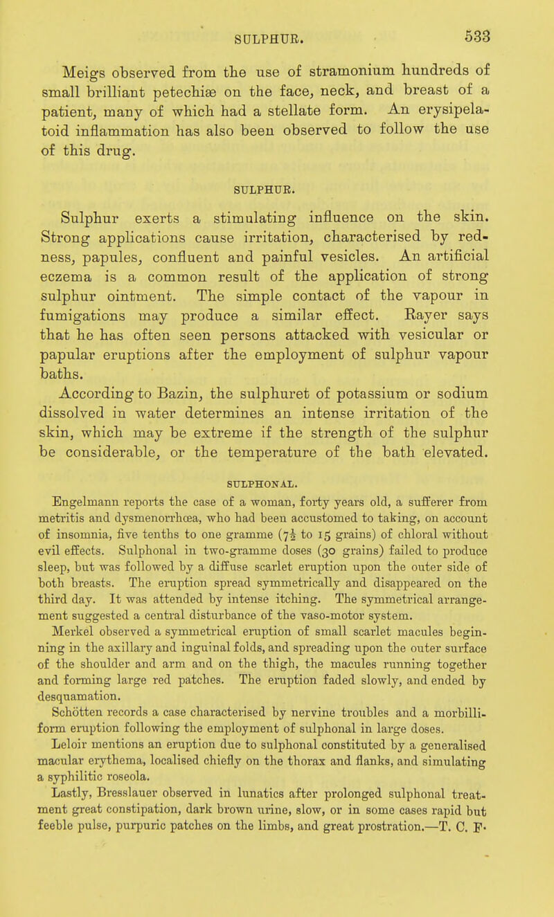 Meigs observed from the use of stramonium hundreds of small brilliant petechia on the face, neck, and breast of a patient, many of which had a stellate form. An erysipela- toid inflammation has also been observed to follow the use of this drug. SULPHUR. Sulphur exerts a stimulating influence on the skin. Strong applications cause irritation, characterised by red- ness, papules, confluent and painful vesicles. An artificial eczema is a common result of the application of strong sulphur ointment. The simple contact of the vapour in fumigations may produce a similar effect. Rayer says that he has often seen persons attacked with vesicular or papular eruptions after the employment of sulphur vapour baths. According to Bazin, the sulphuret of potassium or sodium dissolved in water determines an intense irritation of the skin, which may be extreme if the strength of the sulphur be considerable, or the temperature of the bath elevated. SULPHONAL. Engelniann reports the case of a woman, forty years old, a sufferer from metritis and dysmenorrhcea, who had been accustomed to taking, on account of insomnia, five tenths to one gramme (75 to 15 grains) of chloral without evil effects. Sulphonal in two-gramme doses (30 grains) failed to produce sleep, but was followed by a diffuse scarlet eruption upon the outer side of both breasts. The eruption spread symmetrically and disappeared on the third day. It was attended by intense itching. The symmetrical arrange- ment suggested a central disturbance of the vaso-motor system. Merkel observed a symmetrical eruption of small scarlet macules begin- ning in the axillary and inguinal folds, and spreading upon the outer surface of the shoulder and arm and on the thigh, the macules running together and forming large red patches. The eruption faded slowly, and ended by desquamation. Schotten records a case characterised by nervine troubles and a morbilli- form eruption following the employment of sulphonal in large doses. Leloir mentions an eruption due to sulphonal constituted by a generalised macular erythema, localised chiefly on the thorax and flanks, and simulating a syphilitic roseola. Lastly, Bresslauer observed in lunatics after prolonged sulphonal treat- ment great constipation, dark brown urine, slow, or in some cases rapid but feeble pulse, purpuric patches on the limbs, and great prostration.—T. C. F-