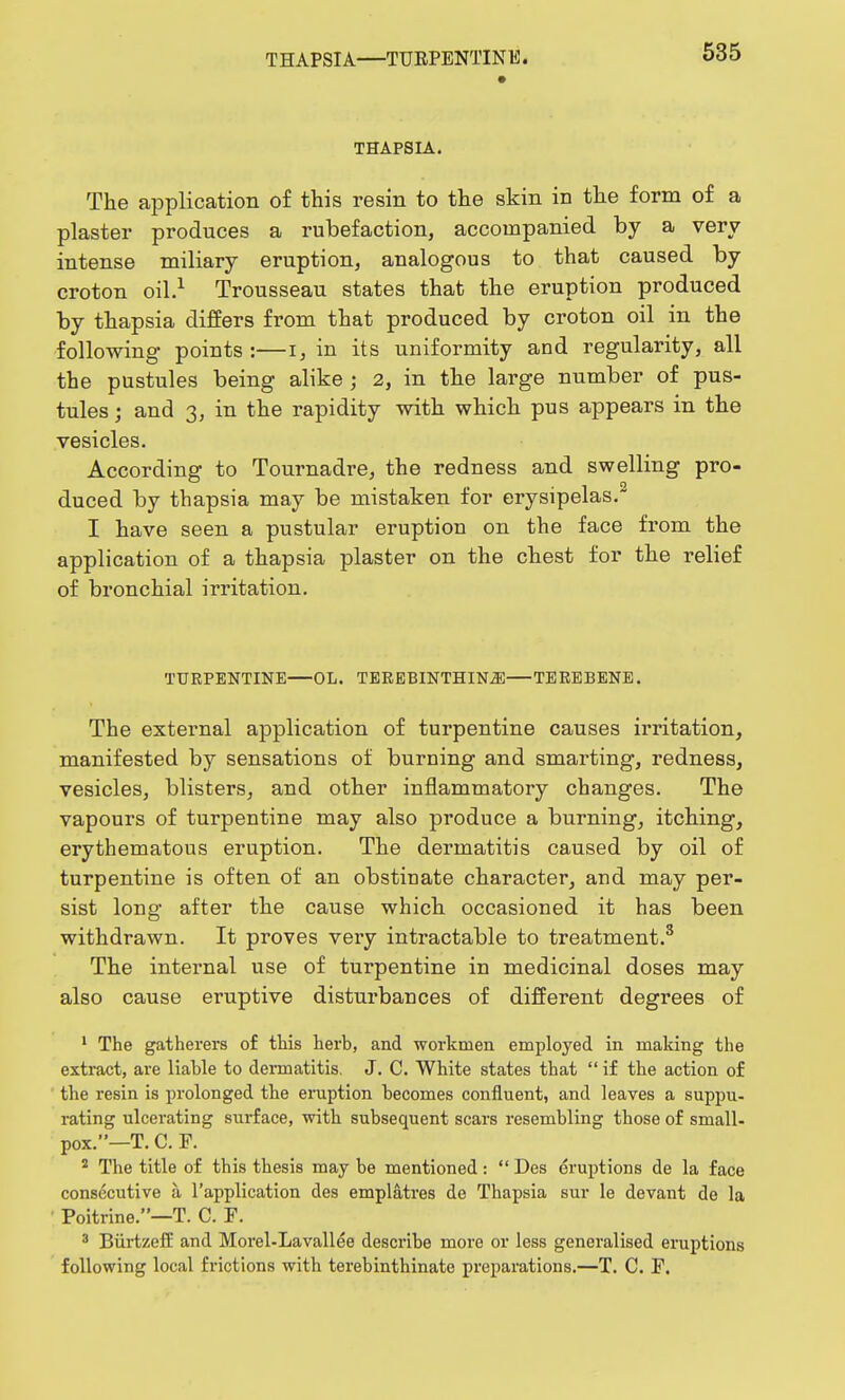 THAPSIA. The application of this resin to the skin in the form of a plaster produces a rubefaction, accompanied by a very intense miliary eruption, analogous to that caused by croton oil.1 Trousseau states that the eruption produced by thapsia differs from that produced by croton oil in the following points :—i, in its uniformity and regularity, all the pustules being alike j 2, in the large number of pus- tules ; and 3, in the rapidity with which pus appears in the vesicles. According to Tournadre, the redness and swelling pro- duced by thapsia may be mistaken for erysipelas. I have seen a pustular eruption on the face from the application of a thapsia plaster on the chest for the relief of bronchial irritation. TURPENTINE OL. TEREBINTHINiE TEREBENE. The external application of turpentine causes irritation, manifested by sensations of burning and smarting, redness, vesicles, blisters, and other inflammatory changes. The vapours of turpentine may also produce a burning, itching, erythematous eruption. The dermatitis caused by oil of turpentine is often of an obstinate character, and may per- sist long after the cause which occasioned it has been withdrawn. It proves very intractable to treatment.3 The internal use of turpentine in medicinal doses may also cause eruptive disturbances of different degrees of 1 The gatherers of this herb, and workmen employed in making the extract, are liable to dermatitis. J. C. White states that  if the action of the resin is prolonged the eruption becomes confluent, and leaves a suppu- rating ulcerating surface, with subsequent scars resembling those of small- pox.—T. C. F. 2 The title of this thesis may be mentioned:  Des eruptions de la face consecutive a. l'application des emplatres de Thapsia sur le devant de la Poitrine.—T. C. F. 3 Biirtzeff and Morel-Lavallee describe more or less generalised eruptions following local frictions with terebinthinate preparations.—T. C. F.