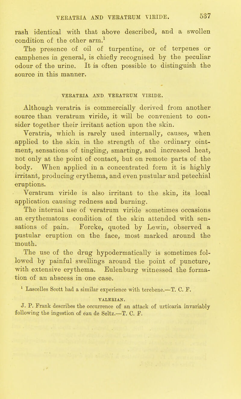 VERATRIA AND VERATRUM V1RIDE. rash identical with that above described, and a swollen condition of the other arm.1 The presence of oil of turpentine, or of terpenes or camphenes in general, is chiefly recognised by the peculiar odour of the urine. It is often possible to distinguish the source in this manner. VERATRIA AND VERATRUM VIRIDE. Although veratria is commercially derived from another source than veratrum viride, it will be convenient to con- sider together their irritant action upon the skin. Veratria, which is rarely used internally, causes, when applied to the skin in the strength of the ordinary oint- ment, sensations of tingling, smarting, and increased heat, not only at the point of contact, but on remote parts of the body. When applied in a concentrated form it is highly irritant, producing erythema, and even pustular and petechial eruptions. Veratrum viride is also irritant to the skin, its local application causing redness and burning. The internal use of veratrum viride sometimes occasions an erythematous condition of the skin attended with sen- sations of pain. Forcke, quoted by Lewin, observed a pustular eruption on the face, most marked around the mouth. The use of the drug hypoderrnatically is sometimes fol- lowed by painful swellings around the point of puncture, with extensive erythema. Eulenburg witnessed the forma- tion of an abscess in one case. 1 Lascelles Scott had a similar experience with terebene.—T. C. F. VALEEIAN. J. P. Frank describes the occurrence of an attack of urticaria invariably following the ingestion of eau de Seltz.—T. C. F.