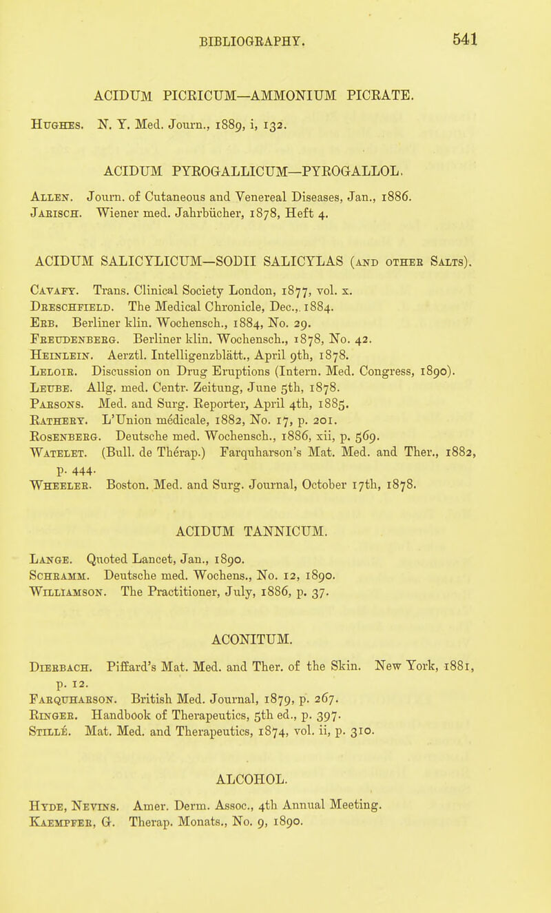 ACIDUM PICRICUM—AMMONIUM PICEATE. Hughes. N. T. Med. Journ., 1889, i, 132. ACIDUM PYROGALLICUM—PYROGALLOL. Allen. Journ. of Cutaneous and Venereal Diseases, Jan., 1886. Jabisch. Wiener med. Jahrbucher, 1878, Heft 4. ACIDUM SALICYLICUM—SODII SALICYLAS (and othee Salts). Cavafy. Trans. Clinical Society London, 1877, vol. x. Dbeschfield. The Medical Chronicle, Dec.,. 1884. Ebb. Berliner klin. Wochensch., 1884, No. 29. Fbetjdenbebg. Berliner klin. Wochensch., 1878, No. 42. Heinlein. Aerztl. Intelligenzblatt., April 9th, 1878. Leloib. Discussion on Drug Eruptions (Intern. Med. Congress, 1890). Lettbe. Allg. med. Centr. Zeitung, June 5th, 1878. Pabsons. Med. and Surg. Reporter, April 4th, 1885. Rathebt. L'Union medicale, 1882, No. 17, p. 201. Rosenbebg. Deutsche med. Wochensch., 1886, xii, p. 569. Watelet. (Bull, de Therap.) Farquharson's Mat. Med. and Ther., 1882, p. 444. Wheeleb. Boston. Med. and Surg. Journal, October 17th, 1878. ACIDUM TANNICUM. Lange. Quoted Lancet, Jan., 1890. Schbamm. Deutsche med. Wochens., No. 12, 1890. Williamson. The Practitioner, July, 1886, p. 37. ACONITUM. Diebbach. Piffard's Mat. Med. and Ther. of the Skin. New York, 1881, p. 12. Fabqtjhabson. British Med. Journal, 1879, p. 267. Ringee. Handbook of Therapeutics, 5th ed., p. 397. Stille. Mat. Med. and Therapeutics, 1874, vol. ii, p. 310. ALCOHOL. Hyde, Nevins. Amer. Derm. Assoc., 4th Annual Meeting. Kaempfee, Gt. Therap. Monats., No. 9, 1890.