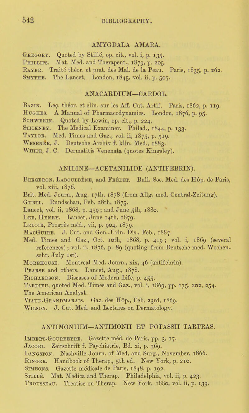 AMYGDALA AMARA. Gregory. Quoted by Stills, op. cit., vol. i, p. 135. Phillips. Mat. Med. and Therapeut., 1879, p. 205. Rayer. Traitc theor. et prat, des Mai. de la Peau. Paris, 1835, p. 262. Smytiie. The Lancet. London, 1845, V01- Bi P- 5°7- ANACARDIUM—CARDOL. Bazin. Lei;, th6or. et clin. sur les Aff. Cut. Artif. Paris, 1862, p. 119. Hughes. A Manual of Pharmacodynamics. London, 1876, p. 95. Schweein. Quoted by Lewin, op. cit., p. 224. Stickney. The Medical Examiner. Philad., 1844, p. 133. Taylor. Med. Times and Gaz., vol. ii, 1875, p. 519. Wesener, J. Deutsche Archiv f. klin. Med., 1883. White, J. C. Dermatitis Venenata (quotes Kingsley). ANILINE—ACETANILIDE (ANTIFEBRIN). Bergeron, Laboulbene, and Fredet. Bull. Soc. Med. des H6p. de Paris, vol. xiii, 1876. Brit. Med. Joum., Aug. 17th, 1878 (from Allg. med. Central-Zeitung). Gurtl. Rundschau, Feb. 28th, 1875. Lancet, vol. ii, 1868, p. 459 ; and June 5th, 1880. Lee, Henry. Lancet, June 14th, 1879. Leloir, Progres med., vii, p. 904, 1879. MacGuiee. J. Cut. and Gen.-Urin. Dis., Feb., 1887. Med. Times and Gaz., Oct. 10th, 1868, p. 419; vol. i, 1869 (several references); vol. ii, 1876, p. 89 (quoting from Deutsche med. Wochen- schr. July 1st). Morehouse. Montreal Med. Journ., xix, 46 (antifebrin). Pearse and others. Lancet, Aug., 1878. Richardson. Diseases of Modern Life, p. 455. Tardieu, qaoted Med. Times and Gaz., vol. i, 1869, pp. 175, 202, 254. The American Analyst. Viaud-Grandmarais. Gaz. des Hop., Feb. 23rd, 1869. Wilson. J. Cut. Med. and Lectures on Dermatology. ANTIMONIUM—ANTIMONII ET POTASSII TARTRAS. Imbert-Gourbeyre. Gazette mid. de Paris, pp. 3, 17. Jacobi. Zeitschrift f. Psychiatrie, Bd. xi, p. 369. Langston. Nashville Journ. of Med. and Surg., November, 1866. Ringer. Handbook of Therap., 5th ed. New York, p. 210. Simeons. Gazette medicale de Paris, 1848, p. 192. Stille. Mat. Medica and Therap. Philadelphia, vol. ii, p. 423. Trousseau. Treatise on Therap. New lrork, 1880, vol. ii, p. 139.