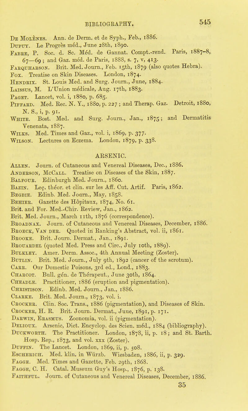 De Molenes. Ann. de Derm, et de Syph., Feb., 1886. Duptjt. Le Progres meM., June 28th, 1890. Fabee, P. Soc. d. Sc. Med. de Gannat. Compt.-rend. Paris, 1887-8, 67—69 ; and Gaz. med. de Paris, 1888, s. 7, v, 413. Faequhaeson. Brit. Med. Journ., Feb. 15th, 1879 (also quotes Hebra). Fox. Treatise on Skin Diseases. London, 1874. Hendbix. St. Louis Med. and Surg. Joum., June, 1884. Laissus, M. L'Union medicale, Aug. I7tb, 1883. Paget. Lancet, vol. i, 1880, p. 685. Piffaed. Med. Rec. N. Y., 1880, p. 227 ; and Therap. Gaz. Detroit, 1880, N. S., i, p. 91. White. Bost. Med. and Surg. Journ., Jan., 1875; and Dermatitis Venenata, 1887. Wilks. Med. Times and Gaz., vol. i, 1869, p. 377. Wilson. Lectures on Eczema. London, 1879, p. 338. ARSENIC. Allen. Journ. of Cutaneous and Venereal Diseases, Dec, 1886. Andeeson, McCall. Treatise on Diseases of tbe Skin, 1887. Balfoue. Edinburgh Med. Journ., i860. Bazin. Le?. theor. et clin. sur les Aff. Cut. Artif. Paris, 1862. Begbie. Edinb. Med. Joarn., May, 1858. Behlee. Gazette des Hopitaux, 1874, No. 61. Brit, and For. Med.-Chir. Review, Jan., 1862. Brit. Med. Journ., March nth, 1876 (correspondence). Beoadnax. Journ. of Cutaneous and Venereal Diseases, December, 1886. Beoeck, Van dee. Quoted in Ranking's Abstract, vol. ii, 1861. Beooke. Brit. Journ. Dermat., Jan., 1891. Beouabdel (quoted Med. Press and Circ, July 10th, 1889). Bulkley. Amer. Derm. Assoc., 4th Annual Meeting (Zoster). Butlin. Brit. Med. Journ., July 9th, 1892 (cancer of the scrotum). Case. Our Domestic Poisons, 3rd ed., Lond., 1883. Chaecot. Bull. gen. de Therapeut., June 30th, 1864. Cheadle. Practitioner, 1886 (eruption and pigmentation). Cheistison. Edinb. Med. Journ., Jan., 1886. Claeke. Brit. Med. Journ., 1873, vol. i. Ceockee. Clin. Soc. Trans., 1886 (pigmentation), and Diseases of Skin. Ceocbfib, H. R. Brit. Journ. Dermat., Juue, i89i,p. 171. Dabwin, Ebasmus. Zoonomia, vol. ii (pigmentation). Deliotjx. Arsenic, Diet. Encyclop. des Scien. meM., 1884 (bibliography). Duckwobth. The Practitioner. London, 1878, ii, p. 18; and St. Barth. Hosp. Rep., 1873, and vol. xxx (Zoster). Duffin. The Lancet. London, 1869, ii, p. 508. Eschebich. Med. klin. in Wiirzb. Wiesbaden, 1886, ii, p. 329. Fagge. Med. Times and Gazette, Feb. 29th, 1868. Fagge, C. H. Catal. Museum Guy's Hosp., 1876, p. 138. Faithful. Journ. of Cutaneous and Venereal Diseases, December, 1886. 35