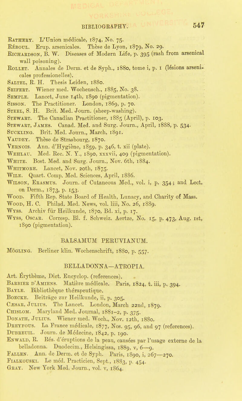 Eatheey. L'Union medicale, 1874, No. 75. Beboul. Erup. arsenicales. These de Lyon, 1879, No. 29. Eichabdson, B. W. Diseases of Modern Life, p. 395 (rash from arsenical wall poisoning). Bollet. Annales de Derm, et de Syph., 1880, tome i, p. 1 (lesions arseni- cales professionelles). Saltel, E. H. Thesis Leiden, 1880. Seifebt. Wiener med. Wochensch., 1885, No. 38. Semple. Lancet, June 14th, 1890 (pigmentation). Sisson. The Practitioner. London, 1869, p. 70. Steel, S. H. Brit. Med. Journ. (sheep-washing). Stewart. The Canadian Practitioner, 1885 (April), p. 103. Stewaet, James. Canad. Med. and Surg. Journ., April, 1888, p. 534. Suckling. Brit. Med. Journ., March, 1891. Vaudet. These de Strashourg, 1870. Veenois. Ann. d'Hygiene, 1859, p. 346, t. xii (plate). Wehlau. Med. Eec. N. Y., 1890, xxxvii, 409 (pigmentation). White. Bost. Med. and Surg. Journ., Nov. 6th, 1884. Whitmoee. Lancet, Nov. 20th, 1875. Wile. Quart. Comp. Med. Sciences, April, 1886. Wilson, Ebasmus. Journ. of Cutaneous Med., vol. i, p. 354; and Lect. on Derm., 1873, p. 153. Wood. Fifth Eep. State Board of Health, Lunacy, and Charity of Mass. Wood, H. C. Philad. Med. News, vol. liii, No. 26, 1889. Wtss. Archiv fur Heilkunde, 1870, Bd. xi, p. 17. Wtss, Oscae. Corresp. Bl. f. Schweiz. Aertze, No. 15, p. 473, Aug. 1st, 1890 (pigmentation). BALSAMUM PEEUVIANUM. Mogling. Berliner klin. Wochenschrift, 1880, p. 557. BELLADONNA—ATEOPIA. Art. Erytheme, Diet. Encyclop. (references). Babbles d'Amiens. Matiere medicale. Paris, 1824, t. iii, p. 394. Batle. Bibliotheque therapeutique. Boecke. Beiti-age zur Heilkunde, ii, p. 305. CassAB, Julius. The Lancet. London, March 22nd, 1879. Chislom. Maryland Med. Journal, 1881-2, p. 375. Donath, Julius. Wiener med. Woch., Nov. 12th, 1880. Deeyfous. La France medicale, 1877, Nos. 95, 96, and 97 (references). Dubeeuil. Journ. de Medecine, 1842, p. 190. Enwald, E. Ees. d'eruptions de la peau, causes par l'usage externe de la belladonna. Duodecim., Helsingissa, 1889, v> &—9- Fallen. Ann. de Derm, et de Syph. Paris, 1890, i, 267—270. Fialkouski. Le med. Practicien, Sept., 1883, p. 454. Gbat. New York Med. Journ., vol. v, 1864.