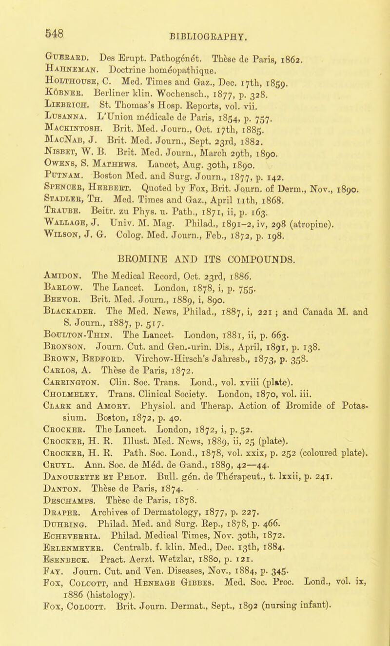 Guebaed. Des Erupt. Pathogenet. These do Paris, 1862. Hahneman. Doctrine home*opathique. Holthouse, C. Med. Times and Gaz., Dec. 17th, 1859. Kobnee. Berliner klin. Wochensch., 1877, P- 328- Liebeich. St. Thomas's Hosp. Reports, vol. vii. Lusanna. L'Union mddicale de Paris, 1854, p. 757. Mackintosh. Brit. Med. Journ., Oct. 17th, 1885. MacNab, J. Brit. Med. Journ., Sept. 23rd, 1882. Nisbet, W. B. Brit. Med. Journ., March 29th, 1890. Owens, S. Mathews. Lancet, Aug. 30th, 1890. Putnam. Boston Med. and Surg. Journ., 1877, P- r42- Spencee, Heebeet. Quoted by Fox, Brit. Journ. of Derm., Nov., 1890. Stadleb, Th. Med. Times and Gaz., April nth, 1868. Teaube. Beitr. zu Phys. u. Path., 1871, ii, p. 163. Wallage, J. Univ. M. Mag. Philad., 1891-2, iv, 298 (atropine). Wilson, J. G. Colog. Med. Journ., Feb., 1872, p. 198. BROMINE AND ITS COMPOUNDS. Amidon. The Medical Record, Oct. 23rd, 1886. Baelow. The Lancet. London, 1878, i, p. 755. Beevoe. Brit. Med. Journ., 1889, i, 890. Blackadee. The Med. News, Philad., 1887, i, 221 ; and Canada M. and S. Journ., 1887, p. 517. Boulton-Thin. The Lancet. London, 1881, ii, p. 663. Beonson. Journ. Cut. and Gen.-urin. Dis., April, 1891, p. 138. Beown, Bedfoed. Virchow-Hirsch's Jahresb., 1873, p. 358. Caelos, A. These de Paris, 1872. Caeeington. Clin. Soc. Trans. Lond., vol. xviii (plate). Cholmeley. Trans. Clinical Society. London, 1870, vol. iii. Claek and Amoet. Physiol, and Therap. Action of Bromide of Potas- sium. Boston, 1872, p. 40. Ceockee. The Lancet. London, 1872, i, p. 52. Ceockee, H. R. Illust. Med. News, 1889, ii, 25 (plate). Ceockee, H. R. Path. Soc. Lond., 1878, vol. xxix, p. 252 (coloured plate). Cbuyl. Ann. Soc. de Med. de Gand., 1889, 42—44. Danoueette et Pelot. Bull. gen. de Therapeut., t. lxxii, p. 241. Danton. These de Paris, 1874. Deschamps. These de Paris, 1878. Deapee. Archives of Dermatology, 1877, p. 227. Duheing. Philad. Med. and Surg. Rep., 1878, p. 466. Echeveeeia. Philad. Medical Times, Nov. 30th, 1872. Eelenmeyee. Centralb. f. klin. Med., Dec. 13th, 1884. Esenbeck. Pract. Aerzt. Wetzlar, 1880, p. 121. Fay. Journ. Cut. and Ven. Diseases, Nov., 1884, p. 345. Fox, Colcott, and Heneage Gibbes. Med. Soc. Proc. Lond., vol. ix, 1886 (histology). Fox, Colcott. Brit. Journ. Dermat., Sept., 1892 (nursing infant).