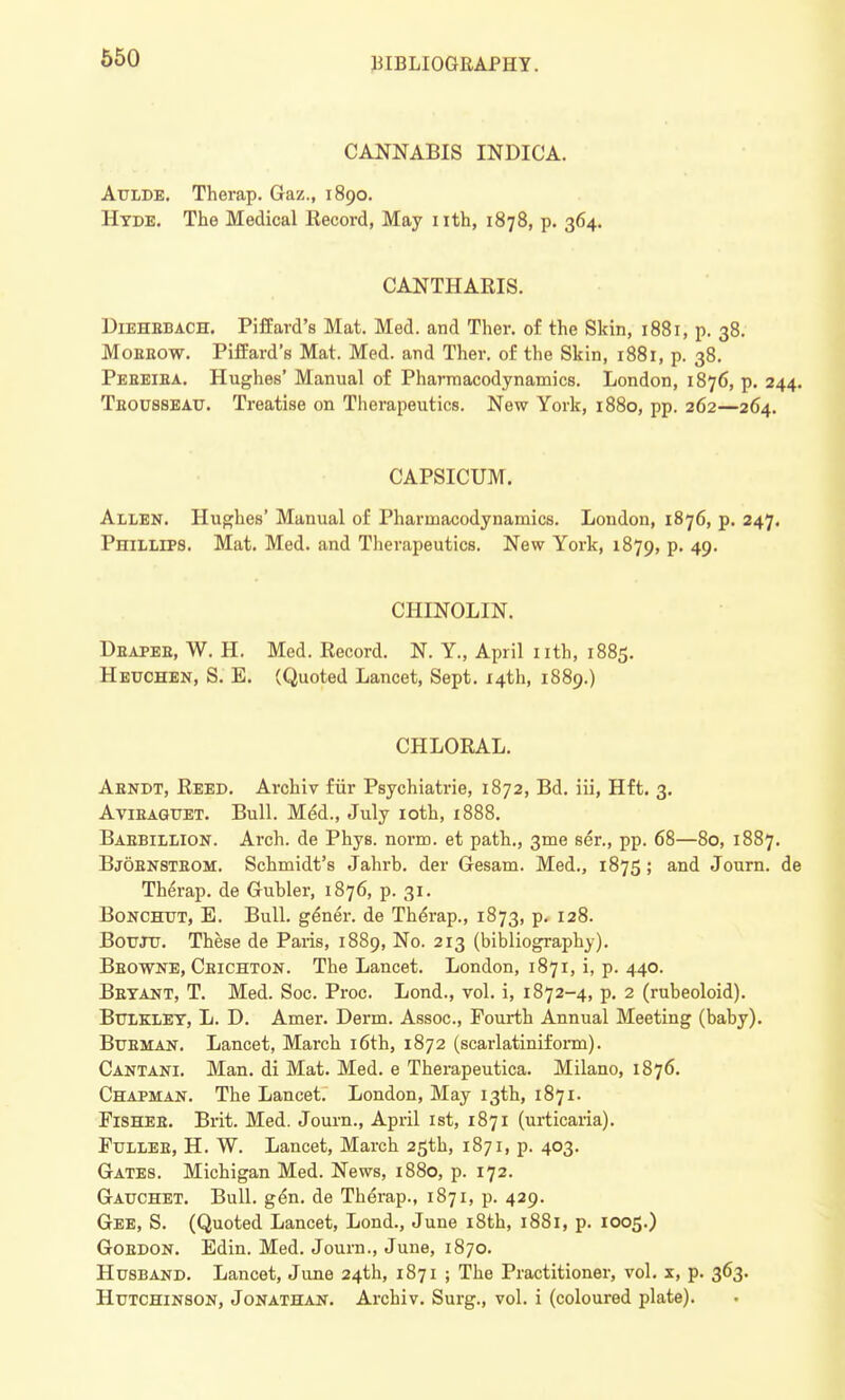 CANNABIS INDICA. Aulde. Therap. Gaz., 1890. Hyde. The Medical Record, May nth, 1878, p. 364. CANTHARIS. Diehebach. Piffard's Mat. Med. and Ther. of the Skin, 1881, p. 38. Moeeow. Piffard's Mat. Med. and Ther. of the Skin, 1881, p. 38. Pebeiba. Hughes' Manual of Pharmacodynamics. London, 1876, p. 244. Teousseau. Treatise on Therapeutics. New York, 1880, pp. 262—264. CAPSICUM. Allen. Hughes' Manual of Pharmacodynamics. London, 1876, p. 247. Phillips. Mat. Med. and Therapeutics. New York, 1879, P- 49- CHINOLIN. Dbapeb, W. H. Med. Record. N. Y., April nth, 1885. euchen, S. E. (Quoted Lancet, Sept. 14th, 1889.) CHLORAL. Abndt, Reed. Archiv fur Psychiatrie, 1872, Bd. iii, Hft. 3. Avieaguet. Bull. MeU, July 10th, 1888. Baebillion. Arch, de Phys. norm, et path., 3me ser., pp. 68—80, 1887. Bjobnstbom. Schmidt's Jahrb. der Gesam. Med., 1875; and Journ. de Therap. de Gubler, 1876, p. 31. Bonchut, E. Bull. ge*ner. de Thdrap., 1873, p. 128. Bouju. These de Paris, 1889, No. 213 (bibliography). Bbowne, Cbichton. The Lancet. London, 1871, i, p. 440. Bbyant, T. Med. Soc. Proc. Lond., vol. i, 1872-4, p. 2 (rubeoloid). BrJXKLEY, L. D. Amer. Derm. Assoc., Fourth Annual Meeting (baby). Busman. Lancet, March 16th, 1872 (scarlatiniform). Cantani. Man. di Mat. Med. e Therapeutica. Milano, 1876. Chapman. The Lancet. London, May 13th, 1871. FiSHEE. Brit. Med. Journ., April 1st, 1871 (urticaria). Ftjllee, H. W. Lancet, March 25th, 1871, p. 403. Gates. Michigan Med. News, 1880, p. 172. Gauchet. Bull. gen. de Therap., 1871, p. 429. Gee, S. (Quoted Lancet, Lond., June 18th, 1881, p. 1005.) Goedon. Edin. Med. Journ., June, 1870. Husband. Lancet, June 24th, 1871 ; The Practitioner, vol. x, p. 363. Hutchinson, Jonathan. Archiv. Surg., vol. i (coloured plate).