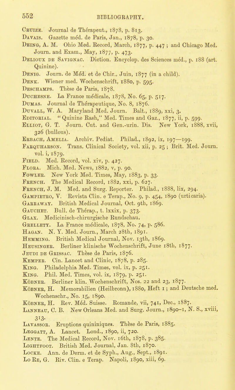 Ceuize. Journal de Th6rapeut., 1878, p. 813. Davais. Gazette meM. de Pai'is, Jan., 1878, p. 30. Deing, A. M. Ohio Med. Record, March, 1877, p. 447 ; and Chicago Med. Journ. and Exam., May, 1877, p. 473. Delioux de Savignac. Diction. Encyclop. des Sciences nied., p. 188 (art. Quinine). Denig. Journ. de Me*d. et de Chir., Juin, 1877 (in a child). Denk. Wiener med. Wochenschrift, 1880, p. 595. Deschamps. These de Paris, 1878. Duchesne. La Prance me'dicale, 1878, No. 65, p. 517. Dumas. Journal de Therapeutique, No. 8, 1876. Duvall, W. A. Maryland Med. Journ. Bait., 1889, xxi, 3. Editoeial.  Quinine Rash, Med. Times and Gaz., 1877, ii, p. 599. Elliot, G. T. Journ. Cut. and Gen.-urin. Dis. New York, 1888, xvii, 326 (bullous). Eebach, Amelia. Archiv. Pediat. Philad., 1892, ix, 197—199. Pabquhaeson. Trans. Clinical Society, vol. xii, p. 25 ; Brit. Med. Journ. vol. i, 1879. Field. Med. Record, vol. xiv, p. 427. Ploea. Mich. Med. News, 1882, v, p. 90. Fowlee. New York Med. Times, May, 1883, p. 33. Peench. The Medical Record, 1882, xxi, p. 627. Peench, J. M. Med. and Surg. Reporter. Philad., 1888, lix, 294. Gampieteo, V. Revista Clin, e Terap., No. 9, p. 454, 1890 (urticaria). Gaeeaway. British Medical Journal, Oct. 9th, 1869. Gauchet. Bull, de Therap., t. lxxix, p. 373. Glax. Medicinisch-chirurgische Rundschau. Gbellety. La Prance medicale, 1878, No. 74, p. 586. Hagan. N. Y. Med. Journ., March 28th, 1891. Hemming. British Medical Journal, Nov. 13th, 1869. Heusingee. Berliner klinische Wochenschrift, June 18th, 1877. Jeudi de Geissac. These de Paris, 1876. Kempee. Cin. Lancet and Clinic, 1878, p. 285. King. Philadelphia Med. Times, vol. ix, p. 251. King. Phil. Med. Times, vol. ix, 1879, p. 251. Kobnee. Berliner klin. Wochenschrift, Nos. 22 and 23, 18.77. Kobnee, H. Memorabilien (Heilbronn), 1880, Heft 1; and Deutsche med. Wochenschr., No. 15, 1890. Kobnee, H. Rev. Med. Suisse. Romande, vii, 741, Dec, 1887. Lanneau, C. B. New Orleans Med. and Surg. Journ., 1890-1, N. S., xviii, 3i3- Lavassoe. Eruptions quininiques. These de Paris, 1885. Leggatt, A. Lancet. Lond., 1890, ii, 720. Lente. The Medical Record, Nov. 16th, 1878, p. 385. Lightfoot. British Med. Journal, Jan. 8th, 1870. Locke. Ann. de Derm, et de Syph., Aug., Sept., 1891. LoRe, G. Riv. Clin, e Terap. Napoli, 1890, xiii, 69.