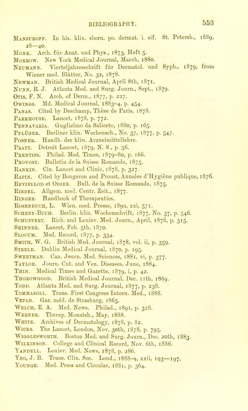 Mansuboff. In his. klin. shorn, po. dermat. i. sif. St. Petersb., 1889, 28—40. Monk. Arch, fur Anat. und Phys., 1873, Heft 5. Moeeow. New York Medical Journal, March, 1880. Neumann. Vierteljahresschrift fur Dermatol, und Syph., 1879, from Wiener med. Blatter, No. 32, 1878. Newman. British Medical Journal, April 8th, 1871. Nunn, R. J. Atlanta Med. and Surg. Journ., Sept., 1879. Otis, F. N. Arch, of Derm., 1877, p. 227. Owings. Md. Medical Journal, 1883-4, p. 454. Panas. Cited by Deschamp, These de Paris, 1878. Paekhouse. Lancet, 1878, p. 772. Pennavaeia. Guglielmo da Saliceto, 1880, p. 165. Pflttgeb. Berliner klin. Wochensch., No. 37, 1877, p. 547. Posnee. Handb. der klin. Arzneimittellehre. Peatt. Detroit Lancet, 1879, N. S., p. 56. Pbentiss. Philad. Med. Times, 1879-80, p. 166. Pbovost. Bulletin de la Suisse Romande, 1875. Rankin. Cin. Lancet and Clinic, 1878, p. 327. Rapin. Cited byBougeron and Proust, Annales d'Hygiene publique, 1876. Revtellod et Odiee. Bull, de la Suisse Romande, 1875. RrEDEL. Allgem. med. Centr. Zeit., 1877. Ringee. Handbook of Therapeutics. Rosenbuch, L. Wien. med. Presse, 1890, xxi, 571. Schebt-Buch. Berlin, klin. Wochensch rift, 1877, No. 37, p. 546. Schuppeet. Rich, and Louisv. Med. Journ., April, 1878, p. 315. Skinneb. Lancet, Feb. 5th, 1870. Slocum. Med. Record, 1877, p. 334. Smith, W. G. British Med. Journal, 1878, vol. ii, p. 359. Steele. Dublin Medical Journal, 1870, p. 195. Sweetman. Can. Journ. Med. Sciences, 1881, vi, p. 377. Tayloe. Journ. Cut. and Ven. Diseases, June, 1884. Thin. Medical Times and Gazette, 1879, i, p. 42. Thoeowgood. British Medical Journal, Dec. nth, 1869. Todd. Atlanta Med. and Surg. Journal, 1877, p. 238. Tommasoli. Trans. First Congress Intern. Med., 1888. Vepan. Gaz. med. de Strasburg, 1865. Welch, E. A. Med. News. Philad., 1891, p. 328. Weeneb. Tberap. Monatsh., May, 1888. White. Archives of Dermatology, 1878, p. 82. Wicks. The Lancet, London, Nov. 30th, 1878, p. 795. Wiggleswoeth. Boston Med. and Surg. Journ., Dec. 20th, 1883. Wilkinson. College and Clinical Record, Nov. 6th, 1886. Yandell. Louisv. Med. News, 1878, p. 286. Yeo, J. B. Trans. Clin. Soc. Lond., 1888-g, xxii, 193—197. Younge. Med. Press and Circular, 1881, p. 364.