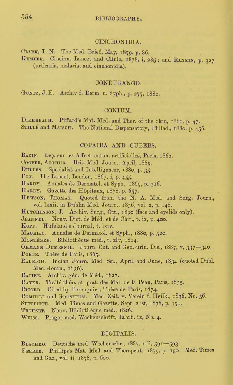 CINCHONIDIA. Claek, T. N. The Med. Brief, May, 1879, p. 86. Kempeb. Cincinn. Lancet and Clinic, 1878, i, 285; and Rankin, p. 327 (urticaria, malaria, and cinchonidia). CONDURANGO. Guntz, J. E. Archiv f. Derm. u. Syph., p. 277, 1880. CONIUM. Diehebach. Piffard's Mat. Med. and Ther. of the Skin, 1881, p. 47. Stille and Maisch. The National Dispensatory, Philad., 1880, p. 456. COPAIBA AND CUBEBS. Bazin. Lec. sur les Affect, cutan. artificielles, Paris, 1862. Coopee, Aethue. Brit. Med. Journ., April, 1889. Dulles. Specialist and Intelligencer, 1880, p. 35. Pox. The Lancet, London, 1867, i, p. 455. Haedy. Annales de Dermatol, et Syph., 1869, p. 316. Haedy. Gazette des Hopitaux, 1878, p. 657. Hewson, Thomas. Quoted from the N. A. Med. and Surg. Journ., vol. lxxii, in Dublin Med. Journ., 1836, vol. x, p. 148. Hutchinson, J. Archiv. Surg., Oct., 1890 (face and eyelids only). Jeannel. Nouv. Diet, de Med. et de Chir., t. ix, p. 400. Kopp. Hufeland's Journal, t. lxiv. Maueiac. Annales de Dermatol, et Syph., 1880, p. 520. Montegbe. Bibliotheque med., t. xlv, 1814. Ohmann-Dumesnil. Journ. Cut. and Gen.-urin. Dis., 1887, v, 337—340. Poete. These de Paris, 1865. Raleigh. Indian Journ. Med. Sci., April and June, 1834 (quoted Dubl. Med. Journ., 1836). Ratieb. Archiv. gen. de Med., 1827. Rayee. Traite theo. et. prat, des Mai. de la Peau, Paris, 1835. Ricoed. Cited by Berenguier, These de Paxis, 1874. Romhild and Geosheim. Med. Zeit. v. Verein f. Heilk., 1836, No. 36. Sutcliffe. Med. Times and Gazette, Sept. 21st, 1878, p. 351. Teouzet. Nouv. Bibliotheque med., 1826. Weiss. Prager med. Wochenschrift, Jahrb. ix, No. 4. DIGITALIS. Blachko. Deutsche med. Wochenschr., 1887, xiii, 591—593. Fbbbee. Phillips's Mat. Med. and Therapeut., 1879, p. 150 ; Med. Times and Gaz., vol. ii, 1878, p. 600.