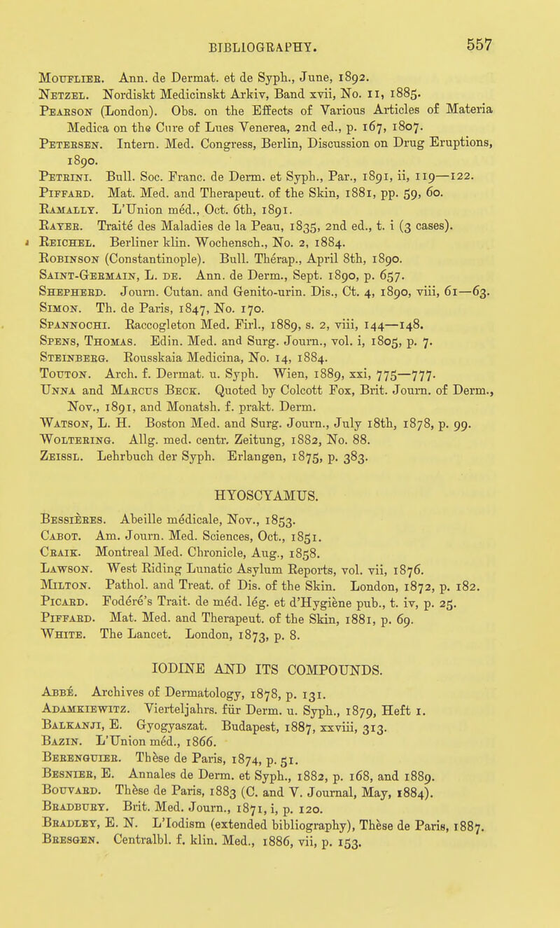 Moufliee. Ann. de Dermat. et de Syph., June, 1892. Netzel. Nordiskt Medicinskt Arkiv, Band xvii, No. II, 1885. Peabson (London). Obs. on the Effects of Various Articles of Materia Medica on the Cure of Lues Venerea, 2nd ed., p. 167, 1807. Peteesen. Intern. Med. Congress, Berlin, Discussion on Drug Eruptions, 1890. Peteini. Bull. Soc. Franc, de Derm, et Syph., Par., 1891, ii, 119—122. Piffabd. Mat. Med. and Therapeut. of the Skin, 1881, pp. 59, 60. Ramally. L'Union med., Oct. 6th, 1891. Payee. Traite des Maladies de la Peau, 1835, 2nd ed., t. i (3 cases). 1 Eeichel. Berliner klin. Wochensch., No. 2, 1884. Robinson (Constantinople). Bull. Therap., April 8th, 1890. Saint-Gebmain, L. de. Ann. de Derm., Sept. 1890, p. 657. Shepheed. Journ. Cutan. and Genito-urin. Dis., Ct. 4, 1890, viii, 61—63. Simon. Th. de Paris, 1847, No. 170. Spannochi. Eaccogleton Med. Firl., 1889, s. 2, viii, 144—148. Spens, Thomas. Edin. Med. and Surg. Joum., vol. i, 1805, p. 7. Steinbebg. Rousskaia Medicina, No. 14, 1884. Touton. Arch. f. Dermat. u. Syph. Wien, 1889, xxi, 775—777. Unna and Maectjs Beck. Quoted by Colcott Fox, Brit. Journ. of Derm., Nov., 1891, and Monatsh. f. prakt. Derm. Watson, L. H. Boston Med. and Surg. Journ., July i8th, 1878, p. 99. Woltebing. Allg. med. centr. Zeitung, 1882, No. 88. Zeissl. Lehrbuch der Syph. Erlangen, 1875, p. 383. HYOSCYAMUS. Bessieees. Abeille medicale, Nov., 1853. Cabot. Am. Journ. Med. Sciences, Oct., 1851. Ceaik. Montreal Med. Chronicle, Aug., 1858. Lawson. West Riding Lunatic Asylum Reports, vol. vii, 1876. Milton. Pathol, and Treat, of Dis. of the Skin. London, 1872, p. 182. Picaed. Fodere's Trait, de med. leg. et d'Hygiene pub., t. iv, p. 25. Piffabd. Mat. Med. and Therapeut. of the Skin, 1881, p. 69. White. The Lancet. London, 1873, p. 8. IODINE AND ITS COMPOUNDS. Abbe. Archives of Dermatology, 1878, p. 131. Adamkiewitz. Vierteljahrs. fur Derm. u. Syph., 1879, Heft 1. Balkanji, E. Gyogyaszat. Budapest, 1887, xxviii, 313. Bazin. L'Union med., 1866. Bebengtjieb. These de Paris, 1874, p. 51. Besnieb, E. Annales de Derm, et Syph., 1882, p. 168, and 1889. Bouvabd. These de Paris, 1883 (C and V. Journal, May, 1884). Bbadbuet. Brit. Med. Journ., 1871, i, p. 120. Bbadlet, E. N. L'lodism (extended bibliography), These de Paris, 1887. Bbesgen. Centralbl. f. klin. Med., 1886, vii, p. 153.