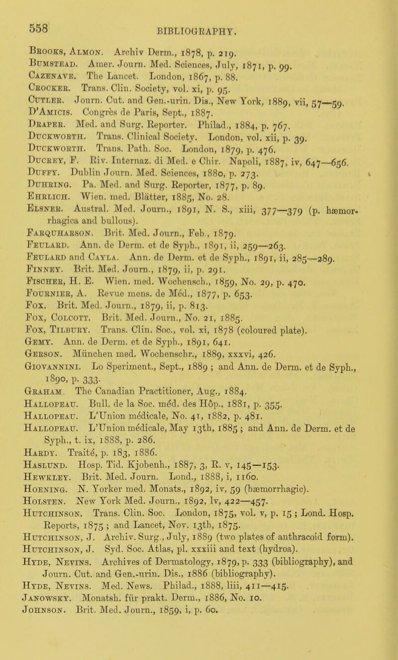 Bbooks, Almon. Arohiv Derm., 1878, p. 219. Bumstead. Airier. Journ. Med. Sciences, July, 1871, p. 99. Cazenave. The Lancet. London, 1867, p. 88. Cbockee. Trans. Clin. Society, vol. xi, p. 95. Cutleb. Journ. Cut. and Gen.-urin. Dis., New York, 1889, vii, 57 59. D'Amicis. Congres de Paris, Sept., 1887. Deapeb. Med. and Surg. Reporter. Philad., 1884, p. 767. Ducktvobth. Trans. Clinical Society. London, vol. xii, p. 39. Duckwoeth. Trans. Path. Soc. London, 1879, P- 476. Ducbey, P. Riv. Internaz. di Med. e Chir. Napoli, 1887, iv. 647—656. Duffy. Dublin Journ. Med. Sciences, 1880, p. 273. Duheing. Pa. Med. and Surg. Reporter, 1877, p. 89. Ehelich. Wien. med. Blatter, 1885, No. 28. Elsneb. Austral. Med. Journ., 1891, N. S., xiii, 377—379 (p. hsemor- rhagica and bullous). Faequhaeson. Brit. Med. Journ., Feb., 1879. Feulaed. Ann. de Derm, et de Syph., 1891, ii, 259—263. Feulaed and Cayla. Ann. de Derm, et de Syph., 1891, ii, 285—289. Finney. Brit. Med. Journ., 1879, ii, p. 291. F18CHEE, H. E. Wien. med. Wochensch., 1859, No. 29, p. 470. Foubniee, A. Revue mens, de Mod., 1877, p. 653. Fox. Brit. Med. Journ., 1879, ii, p. 813. Fox, Colcott. Brit. Med. Journ., No. 21, 1885. Fox, Tilbuey. Trans. Clin. Soc, vol. xi, 1878 (coloured plate). Gemy. Ann. de Derm, et de Syph., 1891, 641. Geeson. Miinchen med. Wochenschr., 1889, xxxvi, 426. Giovannini. Lo Speriment., Sept., 1889 ; and Ann. de Derm, et de Syph., 1890, p. 333. Geaham. The Canadian Practitioner, Aug., 1884. Hallopeau. Bull, de la Soc. me*d. des Hop., 1881, p. 355. Hallopeau. L'Union meMicale, No. 41, 1882, p. 481. Hallopeatj. L'Union medicale, May 13th, 1885 ; and Ann. de Derm, et de Syph., t. ix, 1888, p. 286. Habdy. Traite, p. 183, 1886. Haslund. Hosp. Tid. Kjobenh., 1887, 3, R. v, 145—153. Hewkley. Brit. Med. Journ. Lond., 1888, i, 1160. Hoening. N. Yorker med. Monats., 1892, iv, 59 (haemorrhagic). Holsten. New York Med. Journ., 1892, lv, 422—457. Hutchinson. Traus. Clin. Soc. London, 1875, vol. v, p. 15 ; Lond. Hosp. Reports, 1875 ; and Lancet, Nov. 13th, 1875. Hutchinson, J. Archiv. Surg., July, 1889 (two plates of anthracoid form). Hutchinson, J. Syd. Soc. Atlas, pi. xxxiii and text (hydroa). Hyde, Nevins. Archives of Dermatology, 1879, p. 333 (bibliography), and Journ. Cut. and Gen.-urin. Dis., 1886 (bibliography). Hyde, Nevins. Med. News. Philad., 1888, liii, 411—415. Janow8KY. Monatsh. fur prakt. Derm., 1886, No. 10. Johnson. Brit. Med. Journ., 1859, i> 60.