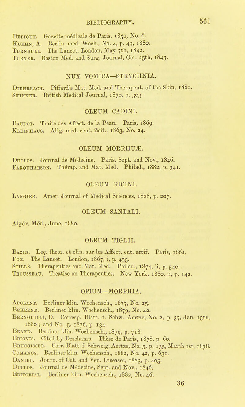 Delioux. Gazette medical e de Paris, 1852, No. 6. Kuehn, A. Berlin, med. Woch., No. 4, p. 49, 1880. Tubnbull. The Lancet, London, May 7th, 1842. Tubneb. Boston Med. and Surg. Journal, Oct. 25th, 1843. NUX VOMICA—STEYCHNIA. Diehbbach. Piffard's Mat. Med. and Therapeut. of the Skin, 1881. Skinnee. British Medical Journal, 1870, p. 303. OLEUM CADLNI. Baudot. Traite des Affect, de la Peau. Paris, 1869. Kleinhaus. Allg. med. cent. Zeit., 1863, No. 24. OLEUM MOKRHUZE. Duclos. Journal de Medecine. Paris, Sept. and Nov., 1846. Eabquhabson. Therap. and Mat. Med. Philad., 1882, p. 341. OLEUM RICTNI. Langiee. Amer. Journal of Medical Sciences, 1828, p. 207. OLEUM SANTALI. Alger. Med., June, 1880. OLEUM TIGLII. Bazin. Lec. theor. et clin. sur les Affect, cut. artif. Paris, 1862. Fox. The Lancet. London, 1867, i, p. 455. Stille. Therapeutics and Mat. Med. Philad., 1874, ii, p. 540. Tbousseau. Treatise on Therapeutics. New York, 1880, ii, p. 142. OPIUM—MORPHIA. Apolant. Berliner klin. Wochensch., 1877, No. 25. Beheend. Berliner klin. Wochensch., 1879, No. 42. Bebnouilli, D. Corresp. Blatt. f. Schw. Aertze, No. 2, p. 37, Jan. 15th, 1880 ; and No. 5, 1876, p. 134. Brand. Berliner klin. Wochensch., 1879, p. 718. Bbiovis. Cited by Deschamp. These de Paris, 1878, p. 60. Bbttggisseb. Corr. Blatt. f. Schweig. Aertze, No. 5, p. 135, March 1st, 1878. Comanos. Berliner klin. Wochensch., 1882, No. 42, p. 631. Daniel. Journ. of Cut. and Ven. Diseases, 1883, p. 405. Duclos. Journal de Medecine, Sept. and Nov., 1846. Editobial. Berliner klin. Wochensch., 1882, No. 46. 36