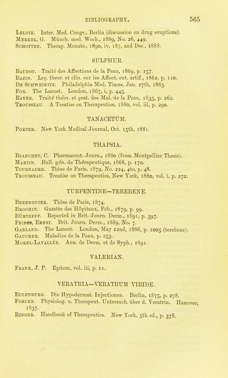 Leloie. Inter. Med. Congr., Berlin (discussion on drug eruptions). Mebkel, G. Miinch. med. Woch., 1889, No. 26, 449. Schotten. Therap. Monats., 1890, iv, 187, and Dec, 1888. SULPHUR Baudot. Traite des Affections de la Peau, 1869, p. 157. Bazin. Lec. theor. et clin. sur les Affect, cut. artif., 1862, p. no. De Schweinitz. Philadelphia Med. Times, Jan. 27th, 1883. Fox. The Lancet. London, 1867, i, p. 445. Batee. Traite theor. et prat, des Mai. de la Peau, 1835, p. 262. Teotjsseau. A Treatise on Therapeutics, 1880, vol. iii, p. 290. TANACETUM. Poetee. New York Medical Journal, Oct. 15th, 1881. THAPSIA. Blakchet, C. Pharmaceut. Journ., 1880 (from Montpellier Thesis). Maetin. Bull. gen. de Therapeutique, 1868, p. 170. Touenadee. These de Paris, 1879, No. 224, 4to, p. 48. Teousseau. Treatise on Therapeutics, New York, 1880, vol. i, p. 272. TUEPENTINE—TEREBENE. Beeenguiee. These de Paris, 1874. Beochin. Gazette des H6pitaux, Feb., 1879, p. 99. Bttbtzeff. Reported in Brit. Journ. Derm., 1891, p. 397. Feibes, Ebnst. Brit. Journ. Derm., 1889, No. 7. Gaeland. The Lancet. London, May 22nd, 1886, p. 1005 (terehene). Gattcheb. Maladies de la Peau, p. 253. Mobel-Latallee. Ann. de Derm, et de Syph., 1891. VALERIAN. Feank, J. P. Epitom, vol. iii, p. n. VERATRIA—VERATRUM VIRIDE. Ettlenbtjbg. Die Hypodermat. Injectionen. Berlin, 1875, p. 278. Fobcke. Physiolog. u. Therapeut. Untersuch. iiber d. Veratrin. Hanover Ringee. Handbook of Therapeutics. New York, 5th ed., p. 378.