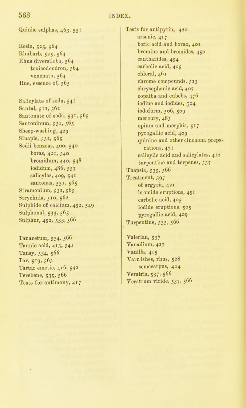 QuinisB sulphas, 463, 551 Rosin, 525, 564 Rhubarb, 525, 564 Rhus diversiloba, 564 toxicodendron, 564 venenata, 564 Rue, essence of, 565 Salicylate of soda, 541 Santal, 512, 562 Santonate of soda, 531, 565 Sautoninum, 531, 565 Sheep-washing, 429 Sinapis, 532, 565 Sodii benzoas, 400, 540 boras, 401, 540 bromidurn, 440, 548 iodidum, 486, 557 salicylas, 409, S41 santonas, 531, 565 Stramonium, 532, 565 Strychnia, 510, 562 Sulphide of calcium, 452, 549 Sulphonal, 533, 565 Sulphur, 452, 533, S66 Tanacetum, 534, 566 Tannic acid, 413, 541 Tansy, 534, 566 Tar, 519, 563 Tartar emetic, 416, 542 Terebene, 535, 566 Tests for antimony, 417 Tests for antipyrin, 420 arsenic, 417 boric acid and borax, 402 bromine and bromides, 450 cantharides, 454 carbolic acid, 405 chloral, 461 chrome compounds, 523 chrysophanic acid, 407 copaiba and cubebs, 476 iodine and iodides, 5°4 iodoform, 506, 509 mercury, 483 opium and morphia, 517 pyrogallic acid, 409 quinine and other cinchona prepa- rations, 471 salicylic acid and salicylates, 412 turpentine and terpenes, 537 Thapsia, 535, S66 Treatment, 397 of argyria, 421 bromide eruptions, 451 carbolic acid, 405 iodide eruptions, 505 pyrogallic acid, 409 Turpentine, 535, 566 Valerian, 537 Vanadium, 427 Vanilla, 415 Varnishes, rhus, 528 semecarpus, 414 Veratria, 537, S66 Veratrum viride, 537, 566