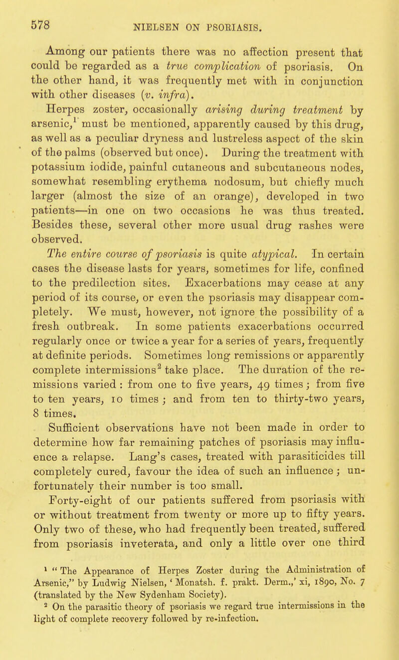 Among our patients there was no affection present that could be regarded as a true complication of psoriasis. On the other hand, it was frequently met with in conjunction with other diseases (v. infra). Herpes zoster, occasionally arising during treatment by arsenic/ must be mentioned, apparently caused by this drug, as well as a peculiar dryness and lustreless aspect of the skin of the palms (observed but once). During the treatment with potassium iodide, painful cutaneous and subcutaneous nodes, somewhat resembling erythema nodosum, but chiefly much larger (almost the size of an orange), developed in two patients—in one on two occasions he was thus treated. Besides these, several other more usual drug rashes were observed. The entire course of psoriasis is quite atypical. In certain cases the disease lasts for years, sometimes for life, confined to the predilection sites. Exacerbations may cease at any period of its course, or even the psoriasis may disappear com- pletely. We must, however, not ignore the possibility of a fresh outbreak. In some patients exacerbations occurred regularly once or twice a year for a series of years, frequently at definite periods. Sometimes long remissions or apparently complete intermissions2 take place. The duration of the re- missions varied : from one to five years, 49 times; from five to ten years, 10 times ; and from ten to thirty-two years, 8 times. Sufficient observations have not been made in order to determine how far remaining patches of psoriasis may influ- ence a relapse. Lang's cases, treated with parasiticides till completely cured, favour the idea of such an influence; un- fortunately their number is too small. Forty-eight of our patients suffered from psoriasis with or without treatment from twenty or more up to fifty years. Only two of these, who had frequently been treated, suffered from psoriasis inveterata, and only a little over one third 1  The Appearance of Herpes Zoster during the Administration of Arsenic, by Ludwig Nielsen, 1 Monatsh. f. prakt. Derm.,' xi, 1890, No. 7 (translated by the New Sydenham Society). a On the parasitic theory of psoriasis we regard true intermissions in the light of complete recovery followed by re-infection.