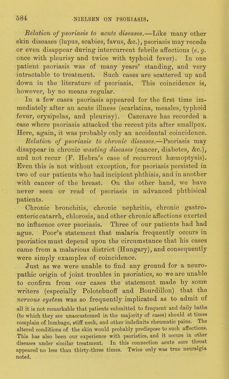 Relation of psoriasis to acute diseases.—Like many other skin diseases (lupus, scabies, favus, &c), psoriasis may recede or even disappear during intercurrent febrile affections (e. g. once with, pleurisy and twice with typhoid fever). In one patient psoriasis was of many years' standing, and very intractable to treatment. Such cases are scattered up and down in the literature of psoriasis. This coincidence is, however, by no means regular. In a few cases psoriasis appeared for the first time im- mediately after an acute illness (scarlatina, measles, typhoid fever, erysipelas, and pleurisy). Oazenave has recorded a case where psoriasis attacked the recent pits after smallpox. Here, again, it was probably only an accidental coincidence. Relation of psoriasis to chronic diseases.—Psoriasis may disappear in chi*onic wasting diseases (cancer, diabetes, &c), and not recur (F. Hebra's case of recurrent haemoptysis). Even this is not without exception, for psoriasis persisted in two of our patients who had incipient phthisis, and in another with cancer of the breast. On the other hand, we have never seen or read of psoriasis in advanced phthisical patients. Chronic bronchitis, chronic nephritis, chronic gastro- enteric catarrh, chlorosis, and other chronic affections exerted no influence over psoriasis. Three of our patients had had ague. Poor's statement that malaria frequently occurs in psoriatics must depend upon the circumstance that his cases came from a malarious district (Hungary), and consequently were simply examples of coincidence. Just as we were unable to find any ground for a neuro- pathic origin of joint troubles in psoriatics, so we are unable to confirm from our cases the statement made by some writers (especially Polotebnoff and Bourdillon) that the nervous system was so frequently implicated as to admit of all it is not remarkable that patients submitted to frequent and daily baths (to which they are unaccustomed in the majority of cases) should at times complain of lumbago, stiff neck, and other indefinite rheumatic pains. The altered conditions of the skin would probably predispose to such affections. This has also been our experience with psoriatics, and it occurs in other diseases under similar treatment. In this connection acute sore throat appeared no less than thirty-three times. Twice only was true neuralgia noted.