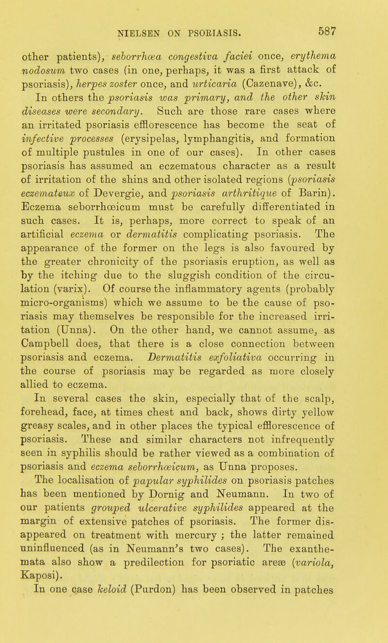 other patients), seborrhoea congestiva faciei once, erythema nodosum two cases (in one, perhaps, it was a first attack of psoriasis), herpes zoster once, and urticaria (Cazenave), &c. In otters the psoriasis was primary, and the other shin diseases were secondary. Such are those rare cases where an irritated psoriasis efflorescence has become the seat of infective processes (erysipelas, lymphangitis, and formation of multiple pustules in one of our cases). In other cases psoriasis has assumed an eczematous character as a result of irritation of the shins and other isolated regions (psoriasis eczemateux of Devergie, and psoriasis arthritique of Barin). Eczema seborrhceicum must be carefully differentiated in such cases. It is, perhaps, more correct to speak of an artificial eczema or dermatitis complicating psoriasis. The appearance of the former on the legs is also favoured by the greater chronicity of the psoriasis eruption, as well as by the itching due to the sluggish condition of the circu- lation (varix). Of course the inflammatory agents (probably micro-organisms) which we assume to be the cause of pso- riasis may themselves be responsible for the increased irri- tation (Unna). On the other hand, we cannot assume, as Campbell does, that there is a close connection between psoriasis and eczema. Dermatitis exfoliativa occurring in the course of psoriasis may be regarded as more closely allied to eczema. In several cases the skin, especially that of the scalp, forehead, face, at times chest and back, shows dirty yellow greasy scales, and in other places the typical efflorescence of psoriasis. These and similar characters not infrequently seen in syphilis should be rather viewed as a combination of psoriasis and eczema seborrhceicum, as Unna proposes. The localisation of papular syphilides on psoriasis patches has been mentioned by Dornig and Neumann. In two of our patients grouped ulcerative syphilides appeared at the margin of extensive patches of psoriasis. The former dis- appeared on treatment with mercury ; the latter remained uninfluenced (as in Neumann's two cases). The exanthe- mata also show a predilection for psoriatic areas (variola, Kaposi). In one case keloid (Purdon) has been observed in patches