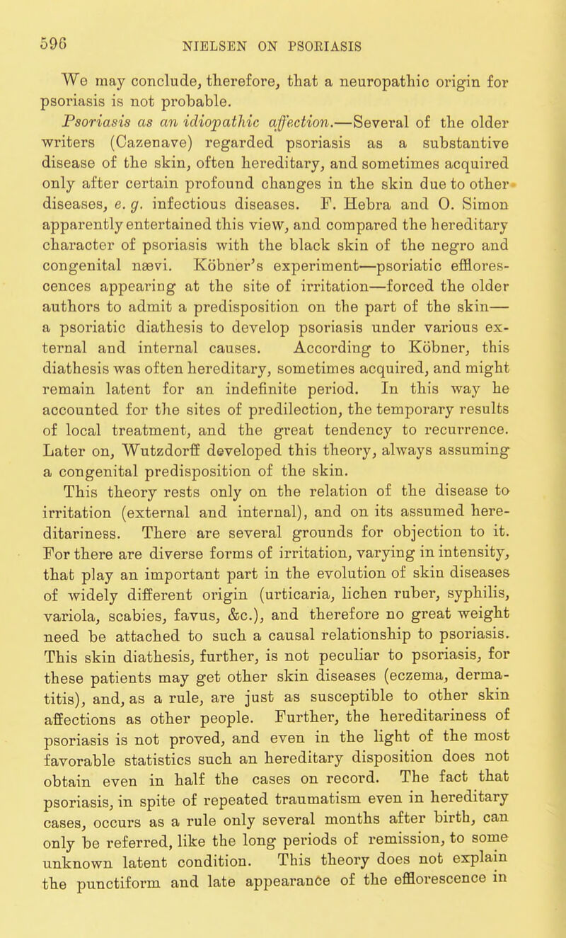 We may conclude, therefore, that a neuropathic origin for psoriasis is not probable. Psoriasis as an idiopathic affection.—Several of the older writers (Cazenave) regarded psoriasis as a substantive disease of the skin, often hereditary, and sometimes acquired only after certain profound changes in the skin due to other diseases, e. g. infectious diseases. F. Hebra and 0. Simon apparently entertained this view, and compared the hereditary character of psoriasis with the black skin of the negro and congenital naavi. Kobner's experiment—psoriatic efflores- cences appearing at the site of irritation—forced the older authors to admit a predisposition on the part of the skin— a psoriatic diathesis to develop psoriasis under various ex- ternal and internal causes. According to Kobner, this diathesis was often hereditary, sometimes acquired, and might remain latent for an indefinite period. In this way he accounted for the sites of predilection, the temporary results of local treatment, and the great tendency to recurrence. Later on, Wutzdorff developed this theory, always assuming a congenital predisposition of the skin. This theory rests only on the relation of the disease to irritation (external and internal), and on its assumed here- ditariness. There are several grounds for objection to it. For there are diverse forms of irritation, varying in intensity, that play an important part in the evolution of skin diseases of widely different origin (urticaria, lichen ruber, syphilis, variola, scabies, favus, &c), and therefore no great weight need be attached to such a causal relationship to psoriasis. This skin diathesis, further, is not peculiar to psoriasis, for these patients may get other skin diseases (eczema, derma- titis), and, as a rule, are just as susceptible to other skin affections as other people. Further, the hereditariness of psoriasis is not proved, and even in the light of the most favorable statistics such an hereditary disposition does not obtain even in half the cases on record. The fact that psoriasis, in spite of repeated traumatism even in hereditary cases, occurs as a rule only several months after birth, can only be referred, like the long periods of remission, to some unknown latent condition. This theory does not explain the punctiform and late appearance of the efflorescence m