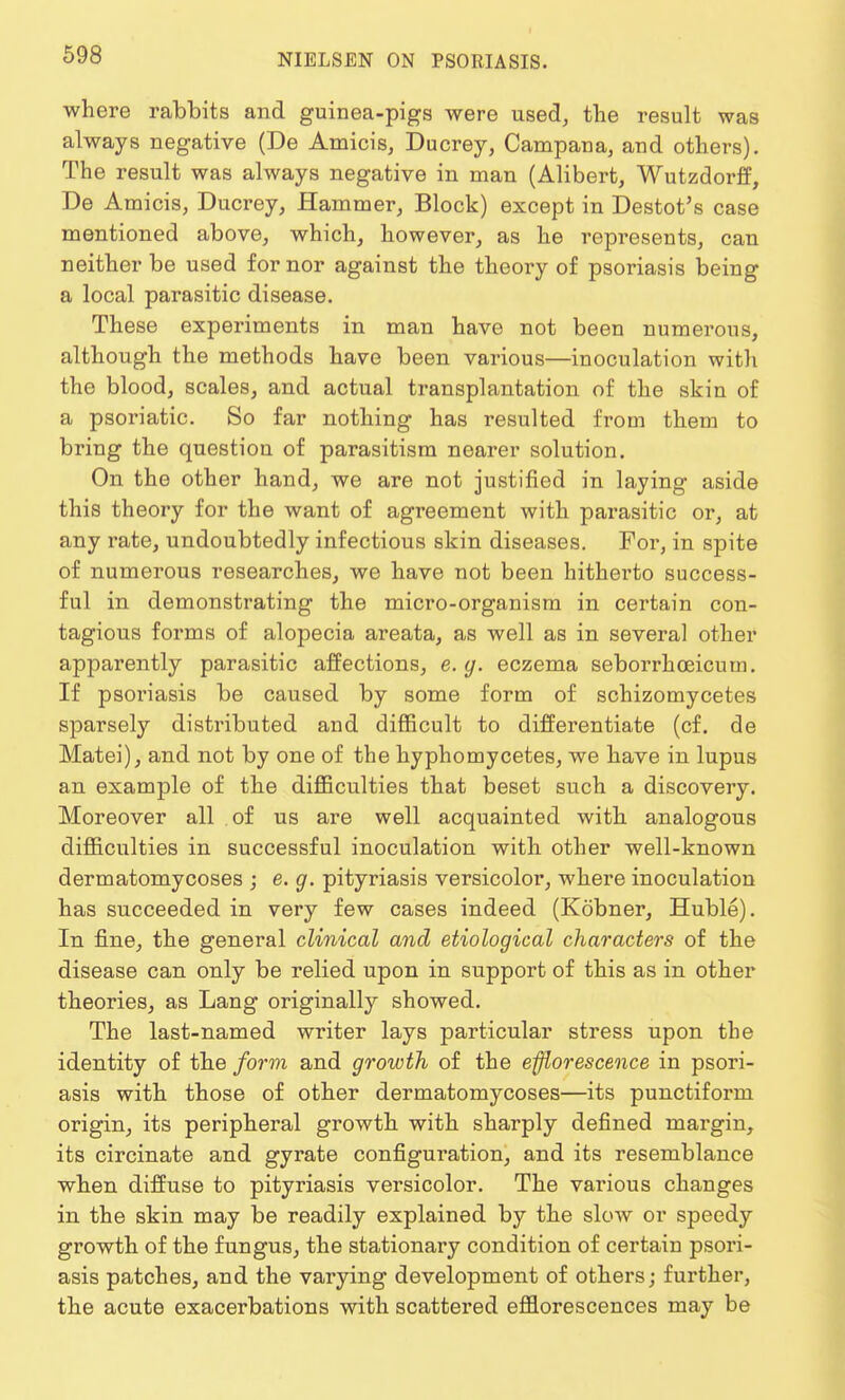 where rabbits and guinea-pigs were used, the result was always negative (De Amicis, Ducrey, Campana, and others). The result was always negative in man (Alibert, Wutzdorff, De Amicis, Ducrey, Hammer, Block) except in Destot's case mentioned above, which, however, as he represents, can neither be used for nor against the theory of psoriasis being a local parasitic disease. These experiments in man have not been numerous, although the methods have been various—inoculation witli the blood, scales, and actual transplantation of the skin of a psoriatic. So far nothing has resulted from them to bring the question of parasitism nearer solution. On the other hand, we are not justified in laying aside this theory for the want of agreement with parasitic or, at any rate, undoubtedly infectious skin diseases. For, in spite of numerous researches, we have not been hitherto success- ful in demonstrating the micro-organism in certain con- tagious forms of alopecia areata, as well as in several other apparently parasitic affections, e.g. eczema seborrhoeicum. If psoriasis be caused by some form of schizomycetes sparsely distributed and difficult to differentiate (cf. de Matei), and not by one of the hyphomycetes, we have in lupus an example of the difficulties that beset such a discovery. Moreover all of us are well acquainted with analogous difficulties in successful inoculation with other well-known dermatomycoses ; e. g. pityriasis versicolor, where inoculation has succeeded in very few cases indeed (Kobner, Huble). In fine, the general clinical and etiological characters of the disease can only be relied upon in support of this as in other theories, as Lang originally showed. The last-named writer lays particular stress upon the identity of the form and growth of the efflorescence in psori- asis with those of other dermatomycoses—its punctiform origin, its peripheral growth with sharply defined margin, its circinate and gyrate configuration, and its resemblance when diffuse to pityriasis versicolor. The various changes in the skin may be readily explained by the slow or speedy growth of the fungus, the stationary condition of certain psori- asis patches, and the varying development of others; further, the acute exacerbations with scattered efflorescences may be