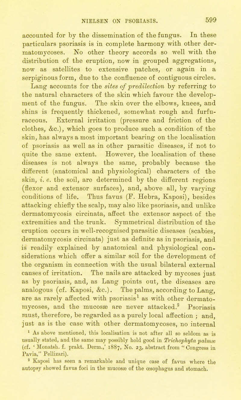 accounted for by the dissemination of the fungus. In these particulars psoriasis is in complete harmony with other der- matomycoses. No other theory accords so well with the distribution of the eruption, now in grouped aggregations, now as satellites to extensive patches, or again in a serpiginous form, due to the confluence of contiguous circles. Lang accounts for the sites of predilection by referring to the natural characters of the skin which favour the develop- ment of the fungus. The skin over the elbows, knees, and shins is frequently thickened, somewhat rough and furfu- raceous. External irritation (pressure and friction of the clothes, &c), which goes to produce such a condition of the skin, has always a most important bearing on the localisation of psoriasis as well as in other parasitic diseases, if not to quite the same extent. However, the localisation of these diseases is not always the same, probably because the different (anatomical and physiological) characters of the skin, i. e. the soil, are determined by the different regions (flexor and extensor surfaces), and, above all, by varying conditions of life. Thus favus (F. Hebra, Kaposi), besides attacking chiefly the scalp, may also like psoriasis, and unlike dermatomycosis circinata, affect the extensor aspect of the extremities and the trunk. Symmetrical distribution of the eruption occurs in well-recognised parasitic diseases (scabies, dermatomycosis circinata) just as definite as in psoriasis, and is readily explained by anatomical and physiological con- siderations which offer a similar soil for the development of the organism in connection with the usual bilateral external causes of irritation. The nails are attacked by mycoses just as by psoriasis, and, as Lang points out, the diseases are analogous (cf. Kaposi, &c.). The palms, according to Lang, are as rarely affected with psoriasis as with other dermato- mycoses, and the mucosae are never attacked.2 Psoriasis must, therefore, be regarded as a purely local affection ; and, just as is the case with other dermatomycoses, no internal 1 As above mentioned, this localisation is not after all so seldom as is usually stated, and the same may possibly hold good in Trichophyta palmse (cf. ' Monatsh. f. prakt. Derm.,' 1887, No. 23, abstract from Congress in Pavia, Pellizari). 5 Kaposi has seen a remarkable and unique case of favus where the autopsy showed favus foci in the mucosaj of the oesophagus and stomach.