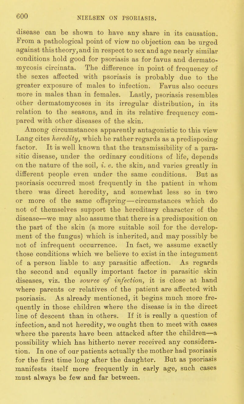 disease can be shown to have any share in its causation. From a pathological point of view no objection can be urged against this theory, and in respect to sex and age nearly similar conditions hold good for psoriasis as for favus and dermato- mycosis circinata. The difference in point of frequency of the sexes affected with psoriasis is probably due to the greater exposure of males to infection. Favus also occurs more in males than in females. Lastly, psoriasis resembles other dermatomycoses in its irregular distribution, in its relation to the seasons, and in its relative frequency com- pared with other diseases of the skin. Among circumstances apparently antagonistic to this view Lang cites heredity, which he rather regards as a predisposing factor. It is well known that the transmissibility of a para- sitic disease, under the ordinary conditions of life, depends on the nature of the soil, i. e. the skin, and varies greatly in different people even under the same conditions. But as psoriasis occurred most frequently in the patient in whom there was direct heredity, and somewhat less so in two or more of the same offspring—circumstances which do not of themselves support the hereditary character of the disease—we may also assume that there is a predisposition on the part of the skin (a more suitable soil for the develop- ment of the fungus) which is inherited, and may possibly be not of infrequent occurrence. In fact, we assume exactly those conditions which we believe to exist in the integument of a person liable to any parasitic affection. As regards the second and equally important factor in parasitic skin diseases, viz. the source of infection, it is close at hand where parents or relatives of the patient are affected with psoriasis. As already mentioned, it begins much more fre- quently in those children where the disease is in the direct line of descent than in others. If it is really a question of infection, and not heredity, we ought then to meet with cases where the parents have been attacked after the children—a possibility which has hitherto never received any considera- tion. In one of our patients actually the mother had psoriasis for the first time long after the daughter. But as psoriasis manifests itself more frequently in early age, such cases must always be few and far between.