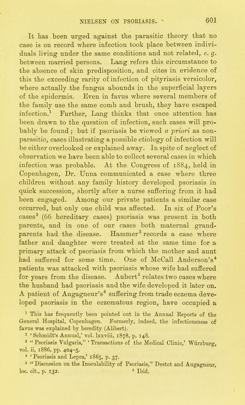 It has been urged against the parasitic theory that no case is on record where infection took place between indivi- duals living under the same conditions and not related, e. g. between married persons. Lang refers this circumstance to the absence of skin predisposition, and cites in evidence of this the exceeding rarity of infection of pityriasis versicolor, where actually the fungus abounds in the superficial layers of the epidermis. Even in favus where several members of the family use the same comb and brush, they have escaped infection.1 Further, Lang thinks that once attention has been drawn to the question of infection, such cases will pro- bably be found; but if psoriasis be viewed a priori as non- parasitic, cases illustrating a possible etiology of infection will be either overlooked or explained away. In spite of neglect of observation we have been able to collect several cases in which infection was probable. At the Congress of 1884, held in Copenhagen, Dr. Unna communicated a case where three children without any family history developed psoriasis in quick succession, shortly after a nurse suffering from it had been engaged. Among our private patients a similar case occurred, but only one child was affected. In six of Poor's cases2 (66 hereditary cases) psoriasis was present in both parents, and in one of our cases both maternal grand- parents had the disease. Hammer3 records a case where father and daughter were treated at the same time for a primary attack of psoriasis from which the mother and aunt had suffered for some time. One of McCall Anderson's* patients was attacked with psoriasis whose wife had suffered for years from the disease. Aubert5 relates two cases where the husband had psoriasis and the wife developed it later on. A patient of Augagneur's6 suffering from trade eczema deve- loped psoriasis in the eczematous region, have occupied a 1 This has frequently heen pointed out in the Annual Beports of the General Hospital, Copenhagen. Formerly, indeed, the infectiousness of favus was explained hy heredity (Alibert). 2 ' Schmidt's Annual,' vol. lxxviii, 1878, p. 148. s  Psoriasis Vulgaris, ' Transactions of the Medical Clinic,' Wiirzburg, vol. ii, 1886, pp. 404-5. 4 'Psoriasis and Lepra,' 1865, p. 37. 6  Discussion on the Inoculability of Psoriasis, Destot and Augagneur, loc. cit., p. 132. 6 Ibid.