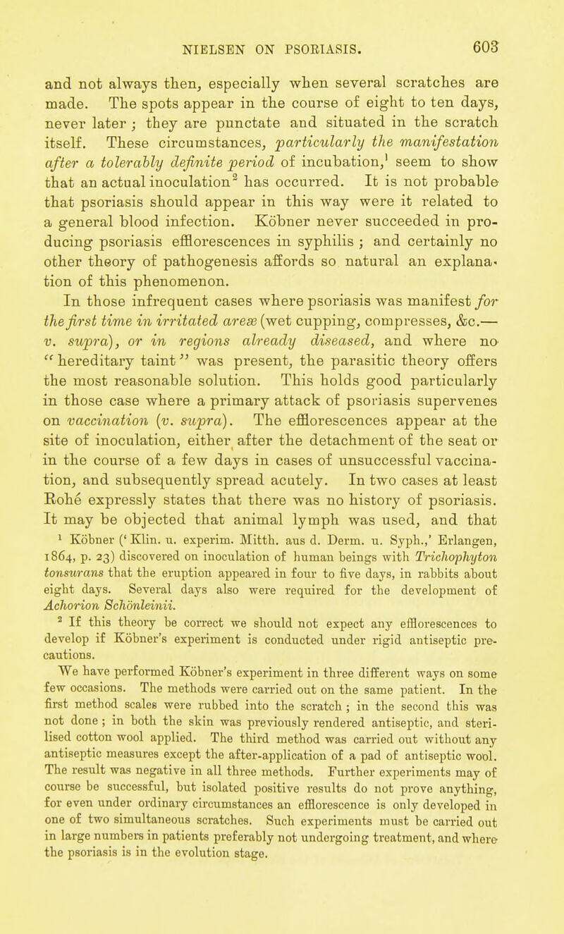 and not always then, especially when several scratches are made. The spots appear in the course of eight to ten days, never later ; they are punctate and situated in the scratch itself. These circumstances, 'particularly the manifestation after a tolerably definite period of incubation,1 seem to show that an actual inoculation2 has occurred. It is not probable that psoriasis should appear in this way were it related to a general blood infection. Kobner never succeeded in pro- ducing psoriasis efflorescences in syphilis ; and certainly no other theory of pathogenesis affords so natural an explana- tion of this phenomenon. In those infrequent cases where psoriasis was manifest for the first time in irritated arese (wet cupping, compresses, &c.— v. supra), or in regions already diseased, and where no  hereditary taint was present, the parasitic theory offers the most reasonable solution. This holds good particularly in those case where a primary attack of psoriasis supervenes on vaccination (v. supra). The efflorescences appear at the site of inoculation, either after the detachment of the seat or in the course of a few days in cases of unsuccessful vaccina- tion, and subsequently spread acutely. In two cases at least Rohe expressly states that there was no history of psoriasis. It may be objected that animal lymph was used, and that 1 Kobner (' Klin. u. experim. Mitth. aus d. Derm. u. Syph.,' Erlangen, 1864, p. 23) discovered on inoculation of human beings with Trichophyton tonsurans that the eruption appeared in four to five days, in rabbits about eight days. Several days also were required for the development of Achorion Schdnleinii. 2 If this theory be correct we should not expect any efflorescences to develop if Kobner's experiment is conducted under rigid antiseptic pre- cautions. We have performed Kobner's experiment in three different ways on some few occasions. The methods were carried out on the same patient. In the first method scales were rubbed into the scratch ; in the second this was not done ; in both the skin was previously rendered antiseptic, and steri- lised cotton wool applied. The third method was carried out without any antiseptic measures except the after-application of a pad of antiseptic wool. The result was negative in all three methods. Further experiments may of course be successful, but isolated positive results do not prove anything, for even under ordinary circumstances an efflorescence is only developed in one of two simultaneous scratches. Such experiments must be carried out in large numbers in patients preferably not undergoing treatment, and where- the psoriasis is in the evolution stage.