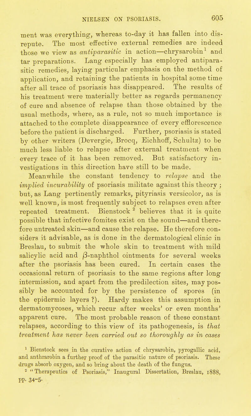 ment was everything, whereas to-day it has fallen into dis- repute. The most effective external remedies are indeed those we view as antiparasitic in action—chrysarobin1 and tar preparations. Lang especially has employed antipara- sitic remedies, laying particular emphasis on the method of application and retaining the patients in hospital some time after all trace of psoriasis has disappeared. The results of his treatment were materially better as regards permanency of cure and absence of relapse than those obtained by the usual methods, where, as a rule, not so much importance is attached to the complete disappearance of every efflorescence before the patient is discharged. Further, psoriasis is stated by other writers (Devergie, Brocq, Eichhoff, Schultz) to be much less liable to relapse after external treatment when every trace of it has been removed. But satisfactory in- vestigations in this direction have still to be made. Meanwhile the constant tendency to relapse and the implied incurability of psoriasis militate against this theory ; but, as Lang pertinently remarks, pityriasis versicolor, as is well known, is most frequently subject to relapses even after repeated treatment. Bienstock 2 believes that it is quite possible that infective fomites exist on the sound—and there- fore untreated skin—and cause the relapse. He therefore con- siders it advisable, as is done in the dermatological clinic in Breslau, to submit the whole skin to treatment with mild salicylic acid and j3-naphthol ointments for several weeks after the psoriasis has been cured. In certain cases the occasional return of psoriasis to the same regions after long intermission, and apart from the predilection sites, may pos- sibly be accounted for by the persistence of spores (in the epidermic layers ?). Hardy makes this assumption in dermatomycoses, which recur after weeks5 or even months' apparent cure. The most probable reason of these constant relapses, according to this view of its pathogenesis, is that treatment has never been carried out so thoroughly as in cases 1 Bienstock sees in the curative action of chrysarobin, pyrogallic acid, and anthrarohin a further proof of the parasitic nature of psoriasis. These drugs absorb oxygen, and so bring about the death of the fungus. 2 Therapeutics of Psoriasis, Inaugural Dissertation, Breslau, 1888, PP- 34-5-