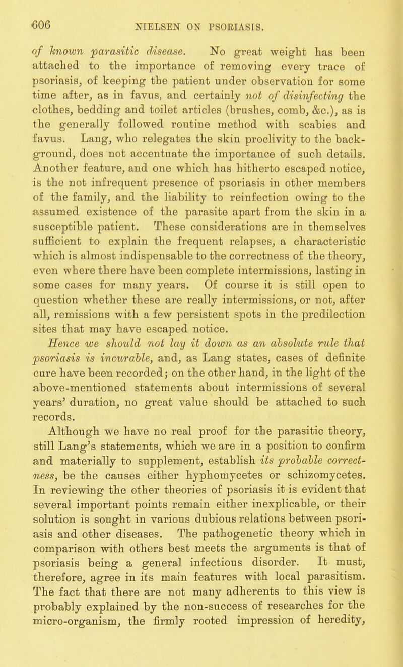 of known parasitic disease. No great weight has been attached to the importance of removing every trace of psoriasis, of keeping the patient under observation for some time after, as in favus, and certainly not of disinfecting the clothes, bedding and toilet articles (brushes, comb, &c), as is the generally followed routine method with scabies and favus. Lang, who relegates the skin proclivity to the back- ground, does not accentuate the importance of such details. Another feature, and one which has hitherto escaped notice, is the not infrequent presence of psoriasis in other members of the family, and the liability to reinfection owing to the assumed existence of the parasite apart from the skin in a susceptible patient. These considerations are in themselves sufficient to explain the frequent relapses, a characteristic which is almost indispensable to the correctness of the theory, even where there have been complete intermissions, lasting in some cases for many years. Of course it is still open to question whether these are really intermissions, or not, after all, remissions with a few persistent spots in the predilection sites that may have escaped notice. Hence we should not lay it down as an absolute rule that psoriasis is incurable, and, as Lang states, cases of definite cure have been recorded; on the other hand, in the light of the above-mentioned statements about intermissions of several years' duration, no great value should be attached to such records. Although we have no real proof for the parasitic theory, still Lang's statements, which we are in a position to confirm and materially to supplement, establish its probable correct- ness, be the causes either hyphomycetes or schizomycetes. In reviewing the other theories of psoriasis it is evident that several important points remain either inexplicable, or their solution is sought in various dubious relations between psori- asis and other diseases. The pathogenetic theory which in comparison with others best meets the arguments is that of psoriasis being a general infectious disorder. It must, therefore, agree in its main features with local parasitism. The fact that there are not many adherents to this view is probably explained by the non-success of researches for the micro-organism, the firmly rooted impression of heredity,