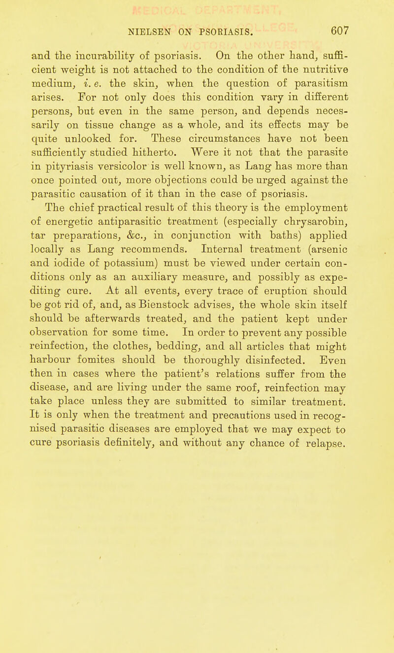 and the incurability of psoriasis. On the other hand, suffi- cient weight is not attached to the condition of the nutritive medium, i. e. the skin, when the question of parasitism arises. For not only does this condition vary in different persons, but even in the same person, and depends neces- sarily on tissue change as a whole, and its effects may be quite unlooked for. These circumstances have not been sufficiently studied hitherto. Were it not that the parasite in pityriasis versicolor is well known, as Lang has more than once pointed out, more objections could be urged against the parasitic causation of it than in the case of psoriasis. The chief practical result of this theory is the employment of energetic antiparasitic treatment (especially chrysarobin, tar preparations, &c, in conjunction with baths) applied locally as Lang recommends. Internal treatment (arsenic and iodide of potassium) must be viewed under certain con- ditions only as an auxiliary measure, and possibly as expe- diting cure. At all events, every trace of eruption should be got rid of, and, as Bienstock advises, the whole skin itself should be afterwards treated, and the patient kept under observation for some time. In order to prevent any possible reinfection, the clothes, bedding, and all articles that might harbour fomites should be thoroughly disinfected. Even then in cases where the patient's relations suffer from the disease, and are living under the same roof, reinfection may take place unless they are submitted to similar treatment. It is only when the treatment and precautions used in recog- nised parasitic diseases are employed that we may expect to cure psoriasis definitely, and without any chance of relapse.