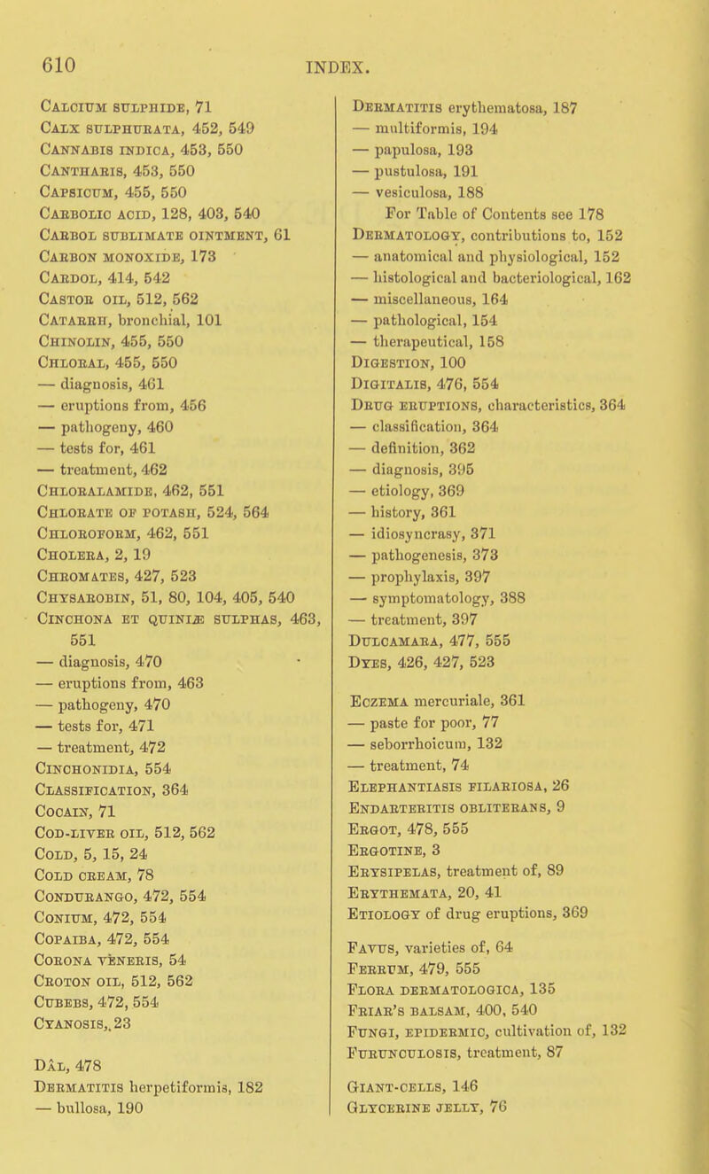 Calcium sulphide, 71 Calx sulphubata, 452, 549 Cannabis indica, 453, 550 Cantiiabis, 453, 550 Capsicum, 455, 550 Caebolio acid, 128, 403, 540 Caebol sublimate ointment, 61 Caebon monoxide, 173 Caedol, 414, 542 Castoe oil, 512, 562 Cataeeh, bronchial, 101 Chinolin, 455, 550 Chloeal, 455, 550 — diagnosis, 461 — eruptions from, 456 — pathogeny, 460 — tests for, 461 — treatment, 462 Chloealamide, 462, 551 Chloeate of potash, 524, 564 Chlobofobm, 462, 551 Choleea, 2, 19 Cheomates, 427, 523 Chysaeobin, 51, 80, 104, 405, 540 Cinchona et quini^: sulphas, 463, 551 — diagnosis, 470 — eruptions from, 463 — pathogeny, 470 — tests for, 471 — treatment, 472 Cinchonidia, 554 Classification, 364 Cocain, 71 Cod-livee OIL, 512, 562 Cold, 5, 15, 24 Cold oeeam, 78 Condueango, 472, 554 Conium, 472, 554 Copaiba, 472, 554 coeona veneeis, 54 Ceoton oil, 512, 562 Cubebs, 472, 554 Cyanosis,. 23 Dal, 478 Deematitis herpetiformis, 182 — bullosa, 190 Deematitis erythematosa, 187 — multiformis, 194 — papulosa, 193 — pustulosa, 191 — vesiculosa, 188 For Table of Contents see 178 Deematology, contributions to, 152 — anatomical and pbysiological, 152 — histological and bacteriological, 162 — miscellaneous, 164 — pathological, 154 — therapeutical, 158 Digestion, 100 Digitalis, 476, 554 Deug eeuptions, characteristics, 364 — classification, 364 — definition, 362 — diagnosis, 395 — etiology, 369 — history, 361 — idiosyncrasy, 371 — pathogenesis, 373 — prophylaxis, 397 — symptomatology, 388 — treatment, 397 Dulcamaea, 477, 555 Dyes, 426, 427, 523 Eczema mercuriale, 361 — paste for poor, 77 — seborrhoicum, 132 — treatment, 74 Elephantiasis filaeiosa, 26 Endaetebitis oblitebans, 9 Eegot, 478, 555 Eegotine, 3 Eeysipelas, treatment of, 89 Eeythemata, 20, 41 Etiology of drug eruptions, 369 Favus, varieties of, 64 Feeeum, 479, 555 Floea deematologica, 135 Feiae's balsam, 400, 540 Fungi, epideemic, cultivation of, 132 Fueunculosis, treatment, 87 Giant-cells, 146 Glyceeine jelly, 76