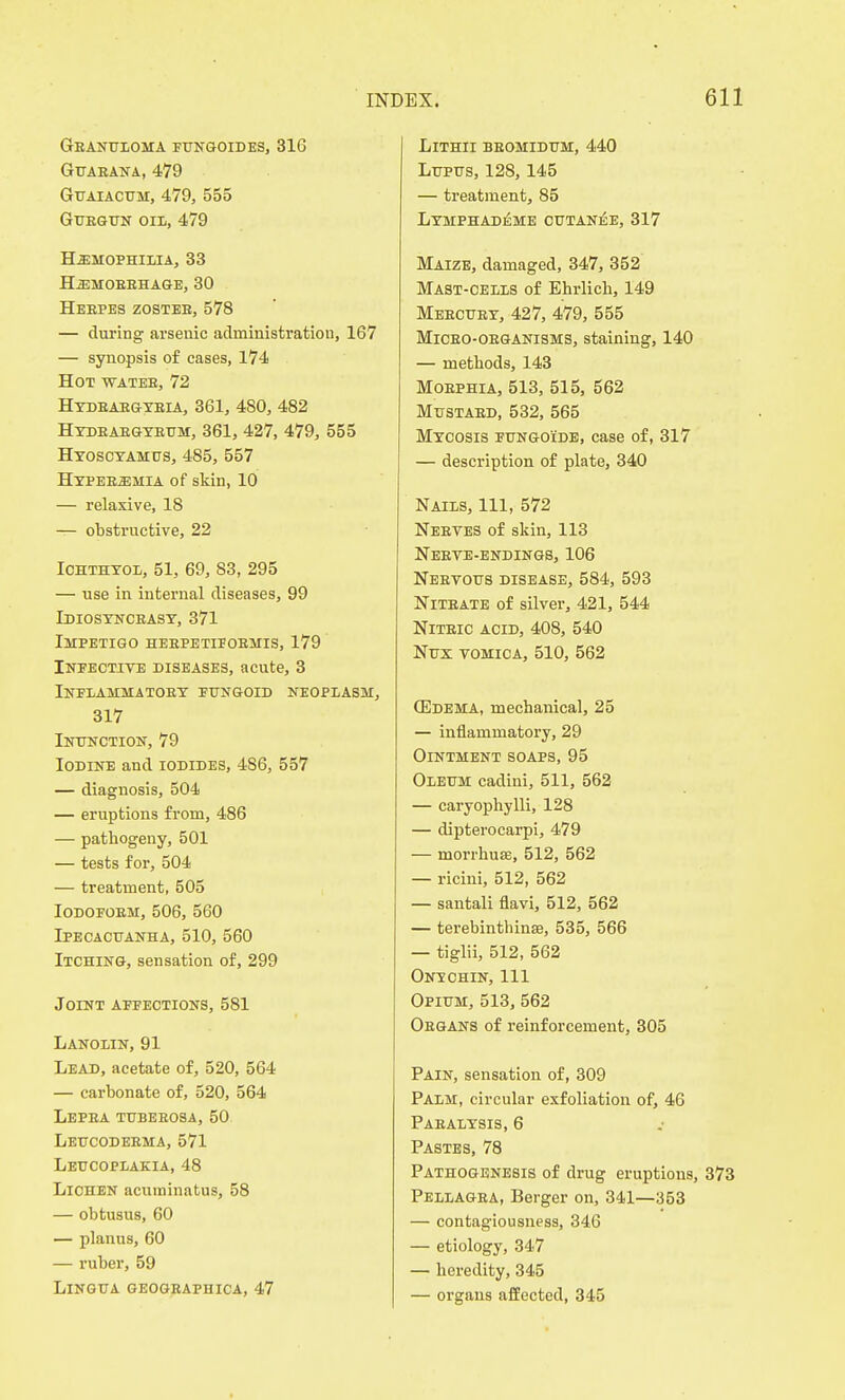 Granuloma fungoides, 31G Guaeana, 479 Guaiactjh, 479, 555 Guegun oil, 479 Hemophilia, 33 Hemobbhage, 30 Heepes zostee, 578 — during arsenic administration, 167 — synopsis of cases, 174 Hot watee, 72 Hydeaegybia, 361, 480, 482 Hydeabgybum, 361, 427, 479, 555 Hyoscyamus, 485, 557 Hypeeemia of skin, 10 — relaxive, 18 -T- obstructive, 22 Ichthyol, 51, 69, 83, 295 — use in internal diseases, 99 Idiosynceasy, 371 Impetigo heepetljobmis, 179 Infective diseases, acute, 3 Inflammatoey fungoid neoplasm, 317 Inunction, 79 Iodine and iodides, 486, 557 — diagnosis, 504 — eruptions from, 486 — pathogeny, 501 — tests for, 504 — treatment, 505 Iodofoem, 506, 560 Ipecacuanha, 510, 560 Itching, sensation of, 299 Joint affections, 581 Lanolin, 91 Lead, acetate of, 520, 564 — carbonate of, 520, 564 Lepea tubeeosa, 50 Leucodeema, 571 Leucoplakia, 48 Lichen acuminatus, 58 — obtusus, 60 — planus, 60 — ruber, 59 Lingua geographica, 47 Lithii beomidum, 440 Lupus, 128,145 — treatment, 85 Lymphademe cutanee, 317 Maize, damaged, 347, 352 Mast-cells of Ehrlicb, 149 Meecuey, 427, 479, 555 Miceo-oeganisms, staining, 140 — methods, 143 Moephia, 513, 515, 562 Mustaed, 532, 565 Mycosis fungoide, case of, 317 — description of plate, 340 Nails, 111, 572 Neeves of skin, 113 Neeye-endings, 106 Neevous disease, 584, 593 Niteate of silver, 421, 544 Niteic acid, 408, 540 Nux vomica, 510, 562 (Edema, mechanical, 25 — inflammatory, 29 Ointment soaps, 95 Oleum cadini, 511, 562 — caryophylli, 128 — dipterocarpi, 479 — morrhuas, 512, 562 — ricini, 512, 562 — santali flavi, 512, 562 — terebinthinse, 535, 566 — tiglii, 512, 562 Onechin, 111 Opium, 513, 562 Oegans of reinforcement, 305 Pain, sensation of, 309 Palm, circular exfoliation of, 46 Paealysis, 6 Pastes, 78 Pathogenesis of drug eruptions, Pellagea, Berger on, 341—353 — contagiousness, 346 — etiology, 347 — heredity, 345 — organs affected, 345