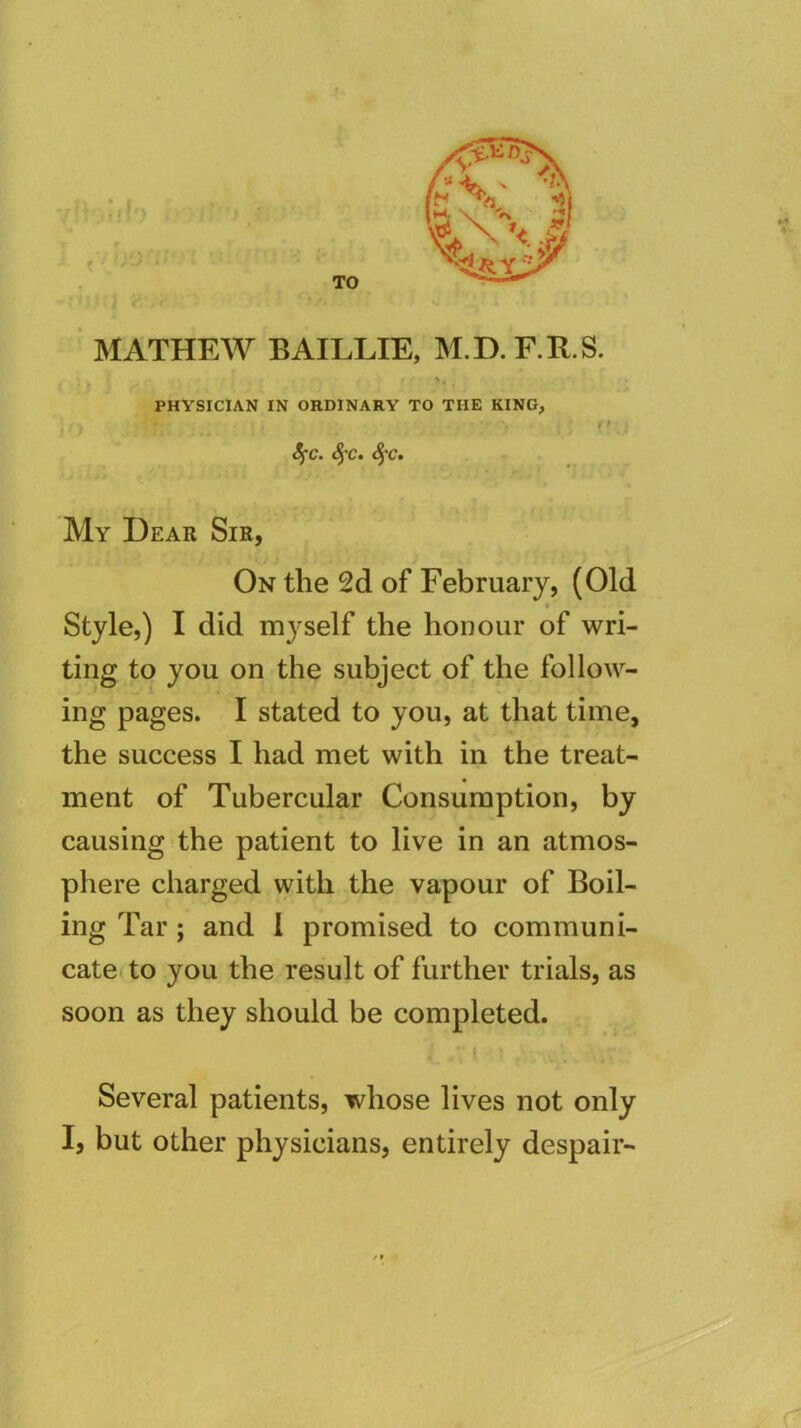 MATHEW BAILLIE, M.D.E.R.S. \ PHYSICIAN IN ORDINARY TO THE KING, »> S^c. <5’C. <5’C. My Dear Sir, On the 2d of February, (Old Style,) I did m^-self the honour of wri- ting to you on the subject of the follow- ing pages. I stated to you, at that time, the success I had met with in the treat- ment of Tubercular Consumption, by causing the patient to live in an atmos- phere charged with the vapour of Boil- ing Tar; and 1 promised to communi- catei to you the result of further trials, as soon as they should be completed. Several patients, whose lives not only I, but other physicians, entirely despair-