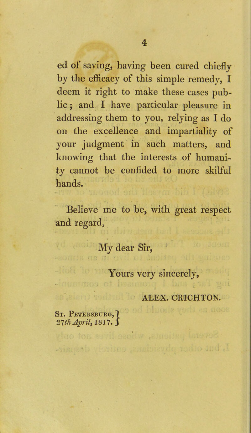 ed of saving, having been cured chiefly by the efficacy of this simple remedy, I deem it right to make these cases pub- lic ; and I have particular pleasure in addressing them to you, relying as I do on the excellence and impartiality of your judgment in such matters, and knowing that the interests of humani- ty cannot be confided to more skilful hands. Believe me to be, with great respect ‘and regard. My dear Sir, ^ ' i Yours very sincerely, ' ALEX. CRICHTON. St. Petersburg,! April, 1817. J